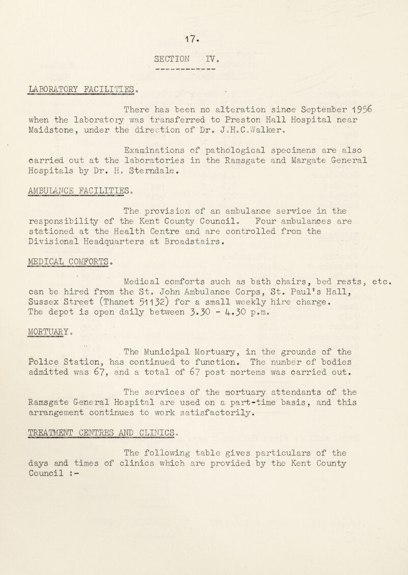 SECTION IV o LABORATORY FACILITIES. There has been no alteration since September i 956 when the laboratory was transferred to Preston Hall Hospital near Maidstone, under the direction of Dr* J0HoC0Walker* Examinations of pathological specimens are also carried out at the laboratories in the Ramsgate and Margate General Hospitals by Dr. H0 Sterndale. AMBULANCE FACILITIES, The provision of an ambulance service in the responsibility of the Kent County Council. Pour ambulances are stationed at the Health Centre and are controlled from the Divisional Headquarters at Brcadstairs. MEDICAL, COMPORTS o Medical comforts such as bath chairs, bed rests, etc. can be hired from the St. John Ambulance Corps, St. Paulas Hall, Sussex Street (Thanet 51132) for a small weekly hire charge. The depot is open daily between 3*30 - 4.30 p.m. MORTUARY, The Municipal Mortuary, in the grounds of the Police Station, has continued to function. The number of bodies admitted was 67, and a total of 67 post mortems was carried out. The services of the mortuary attendants of the Ramsgate G-eneral Hospital are used on a part-time basis, and this arrangement continues to work satisfactorily. TREATMENT CENTRE'S AND CLINICS „ The following table gives particulars of the days and times of clinics which are provided by the Kent County Council i-