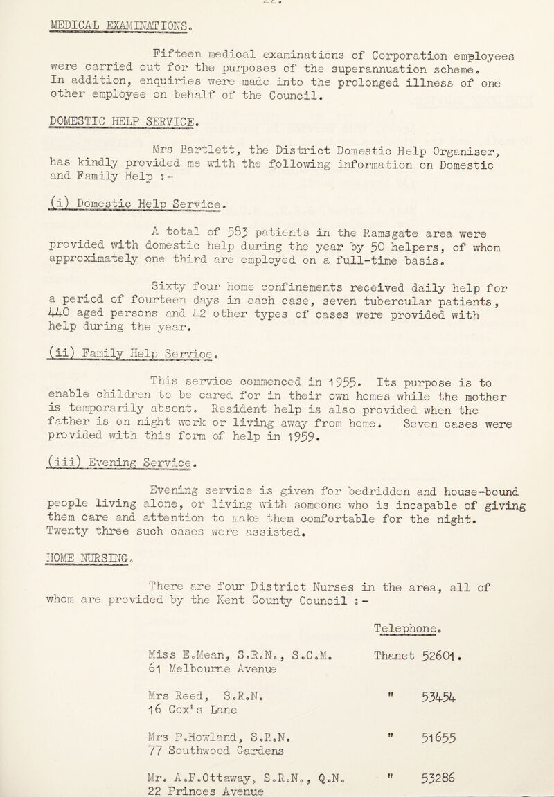 MEDICAL EXAMINATIONS. Fifteen medical examinations of Corporation employees were carried out for the purposes of the superannuation scheme, In addition, enquiries were made into the prolonged illness of one other employee on behalf of the Council, DOMESTIC HELP SERVICE. Mrs Bartlett? the District Domestic Help Organiser* has kindly provided me with the following information on Domestic and Family Help s « (i) Domestic Help Service, ji.i.wm.-i.faaacCTmiTW'ti u—n* .jwaaerar-: A total of 583 patients in the Ramsgate area were provided v;ith domestic help during the year by 50 helpers, of whom approximately one third are employed on a full-time basis. Sixty four home confinements received daily help for a period of fourteen days in each case, seven tubercular patients, 440 aged persons and 42 other types of cases were provided with help during the year. Help Service, This service commenced in 1955» Its purpose is to enable children to be cared for in their own homes while the mother is temporarily absent. Resident help is also provided when the iather is on night work or living away from home. Seven cases were provided with this form of help in 1959. (iii) Evening Service. Evening service is given for bedridden and house-bound people living alone, or living with someone who is incapable of giving them care and attention to make them comfortable for the night. Twenty three such cases were assisted. HOME NURSING0 There are four District Nurses in the area, all of whom are provided by the Kent County Council s- Telephone. Miss EoMean, S,R0N., SoC.M, Thanet 52601. 6l Melbourne Avenue Mrs Reed, S.R.N.  53454 16 Cox* s Lane Mrs PoHowland, S.RoN.  5l655 77 Southwood Gardens Mr, AcFoOttawav, SoR.No, Q0No tf 53286