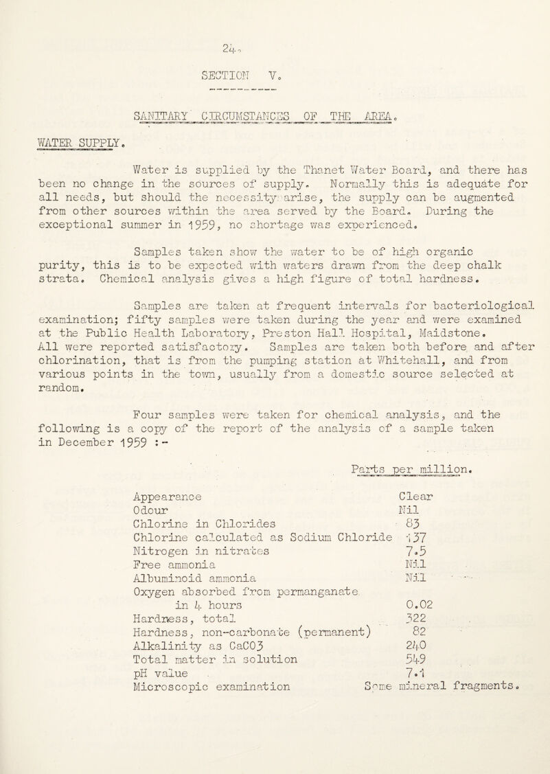SECTION Vo SANITARY CIRCUMSTANCES OF THE AREA WATER SUPPLY. Water is supplied by the Thanet Water Board, and there has been no change in the sources of supply* Normally this is adequate for all needs, but should the necessity??arise, the supply oan be augmented from other sources within the area served by the Board* Luring the exceptional summer in 1959? no shortage was experienced. Samples taken show the water to be of high organic purity, this is to be expected with waters drawn from the deep chalk strata. Chemical analysis gives a high figure of total hardness* Samples are taken at frequent intervals for bacteriological examination; fifty samples were taken during the year and were examined at the Public Health Laboratory, Preston Hall Hospital, Maidstone* All were reported satisfactory* Samples are taken both before and after chlorination, that is from the pumping station at Whitehall, and from various points in the town, usually from a domestic source selected at random. Four samples were taken for chemical analysis, and the following is a copy of the report of the analysis of a sample taken in December 1959 • ~ Parts per million. Appearance Clear Odour Nil Chlorine in Chlorides • 83 Chlorine calculated as Sodium Chloride i37 Nitrogen in nitrates 7»5 Free ammonia Nil Albuminoid ammonia Nil ‘  • Oxygen absorbed from permanganate in A hours 0.02 Hardness, total 322 Hardness, non-carbonate (permanent) 82 Alkalinity as CaC03  240 Total matter in solution 549 pH value 7 • 1 Microscopic examination Some mineral fragments*