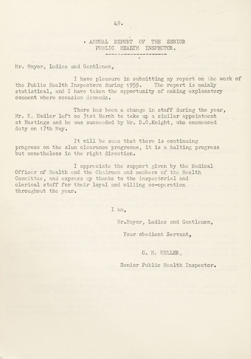 . ANNUAL REPORT OF THE SENIOR PUBLIC HEALTH INSPECTOR. Mr, Mayor, Ladies and Gentlemen, I have pleasure in submitting my report on the work of the Public Health Inspectors during 1959° The report is mainly statistical, and I have taken the opportunity of making explanatory comment where occasion demands. There has been a change in staff during the year, Mr. Ko Hadler left on 3lst March to take up a similar appointment at Hastings and he was succeeded by Mr, Do0oKnight, who commenced duty on 17th May. It will be seen that there is continuing progress on the slum clearance programme, it is a halting progress but nonetheless in the right direction. I appreciate the support given by the Medical Officer of Health and the Chairman and members of the Health Committee, and express my thanks to the inspectorial and clerical staff for their loyal and willing co-operation throughout the year. I am, Mr.Mayor, Ladies and Gentlemen, Your obedient Servant, Co Ho WELLER, Senior Public Health Inspector.