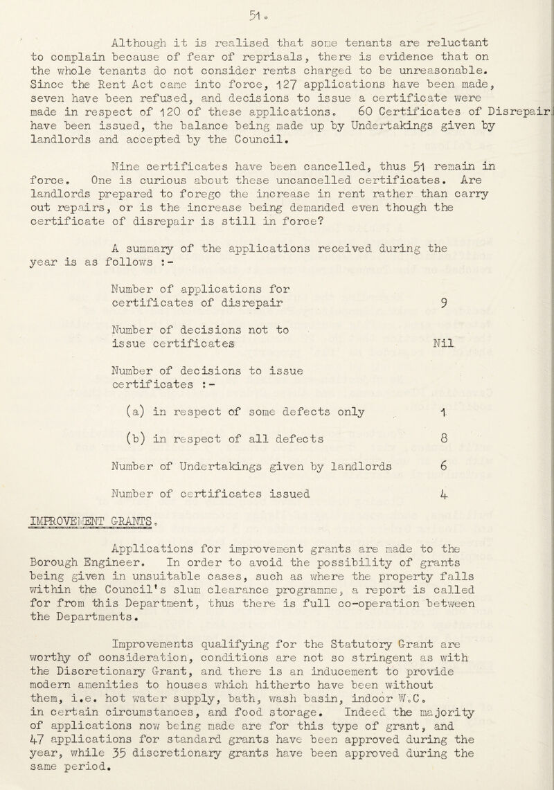 Although it is realised that some tenants are reluctant to complain because of fear of reprisals, there is evidence that on the whole tenants do not consider rents charged to be unreasonable* Since the Rent Act came into force, 127 applications have been made, seven have been refused, and decisions to issue a certificate were made in respect of 120 of these applications * 60 Certificates of Disrepair have been issued, the balance being made up by Undertakings given by landlords and accepted by the Council. Nine certificates have been cancelled, thus 51 remain in force. One is curious about these uncancelled certificates. Are landlords prepared to forego the increase in rent rather than carry out repairs, or is the increase being demanded even though the certificate of disrepair is still in force? A summary of the applications received during the year is as follows s- Number of applications for certificates of disrepair 9 Number of decisions not to issue certificates; Nil Number of decisions to issue certificates (a) in respect of some defects only 1 (b) in respect of all defects 8 Number of Undertakings given by landlords 6 Number of certificates issued 4 IMFROVEMSNT G-RANTS „ Applications for improvement grants are made to the Borough Engineer. In order to avoid the possibility of grants being given in unsuitable cases, such as where the property falls within the Council*s slum clearance programme, a report is called for from this Department, thus there is full co-operation between the Departments. Improvements qualifying for the Statutory G-rant are worthy of consideration, conditions are not so stringent as with the Discretionary Grant, and there is an inducement to provide modem amenities to houses which hitherto have been without \ them, i.e. hot wrater supply, bath, wash basin, indoor W0C« in certain circumstances, and food storage. Indeed the majority of applications now being made are for this type of grant, and 47 applications for standard grants have been approved during the year, while 35 discretionary grants have been approved during the same period.