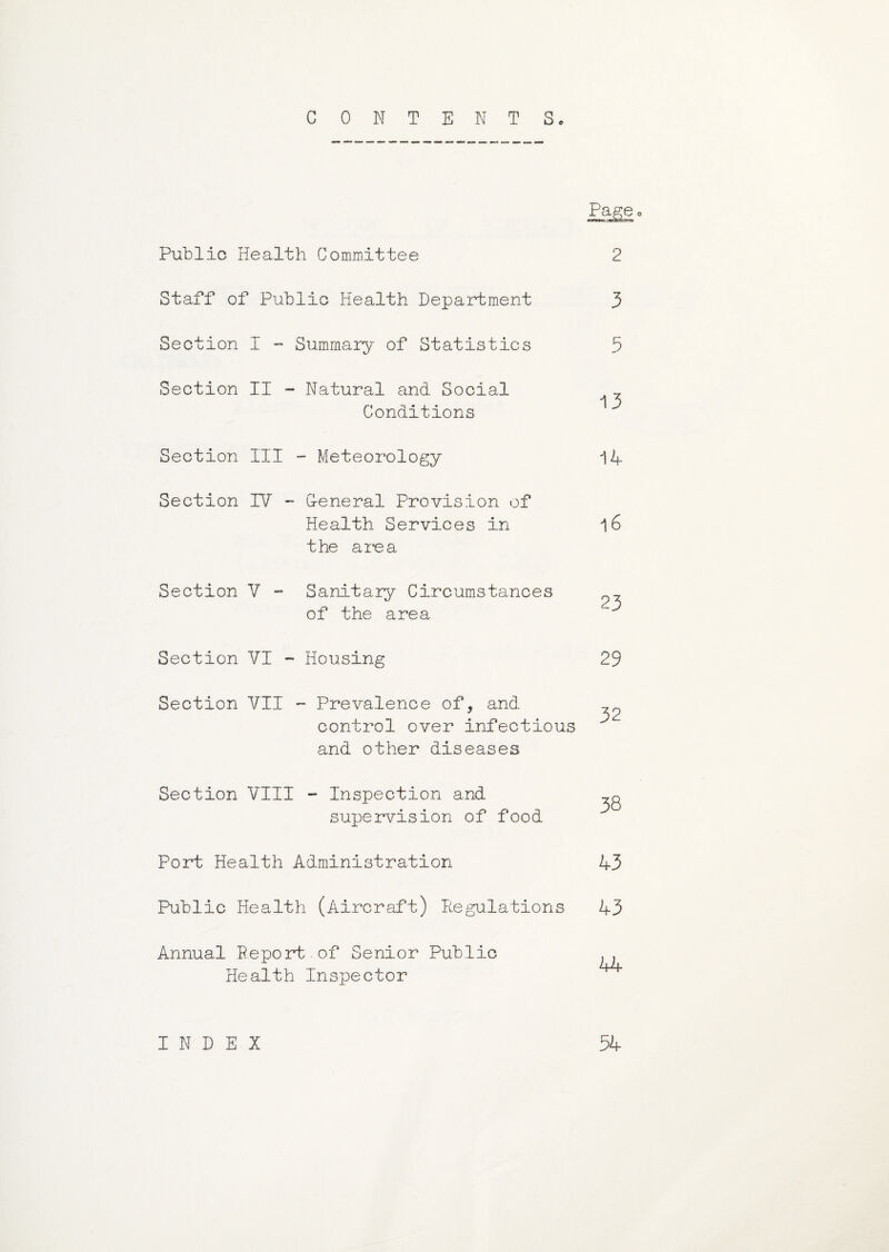 CONTENT Sc Public Health Committee Staff of Public Health Department and other diseases Section VIII - Inspection and supervision of food Port Health Administration Annual Report.of Senior Public Health Inspector Pag® 2 3 Section I - Summary of Statistics 5 Section II ■ ~ Natural and Social 13 Conditions Section III - Meteorology 14 Section IV ■ - G-eneral Provision of Health Services in the area l6 Section V - Sanitary Circumstances of the area 23 Section VI . ~ Housing 29 Section VII - Prevalence of, and 32 control over infectious 38 43 Public Health (Aircraft) Regulations 43 44 INDEX 54