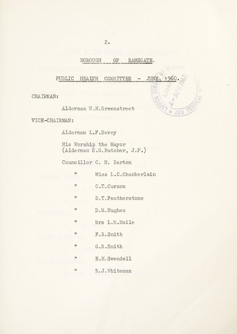 2. BOROUGH OF RAMSGATE 0 PUBLIC HEALTH COMMITTEE - JUNE, i960.x 3? CHAIRMAN: j Alderman WoH0Greenstreet v4 VICE-CHAIRMAN: Alderman LoFoDavey His Worship the Mayor (Aide rman EoGcButcher, J0Po) Councillor C0 H0 Barton ” Miss L0Co Chamberlain M CoToCurzon ” DoToFeatherstone ” DoMo Hughes  Mrs LoMcMaile  FoRoSmith  GoRoSmith  EoHoSwendell Ro JoWhiteman