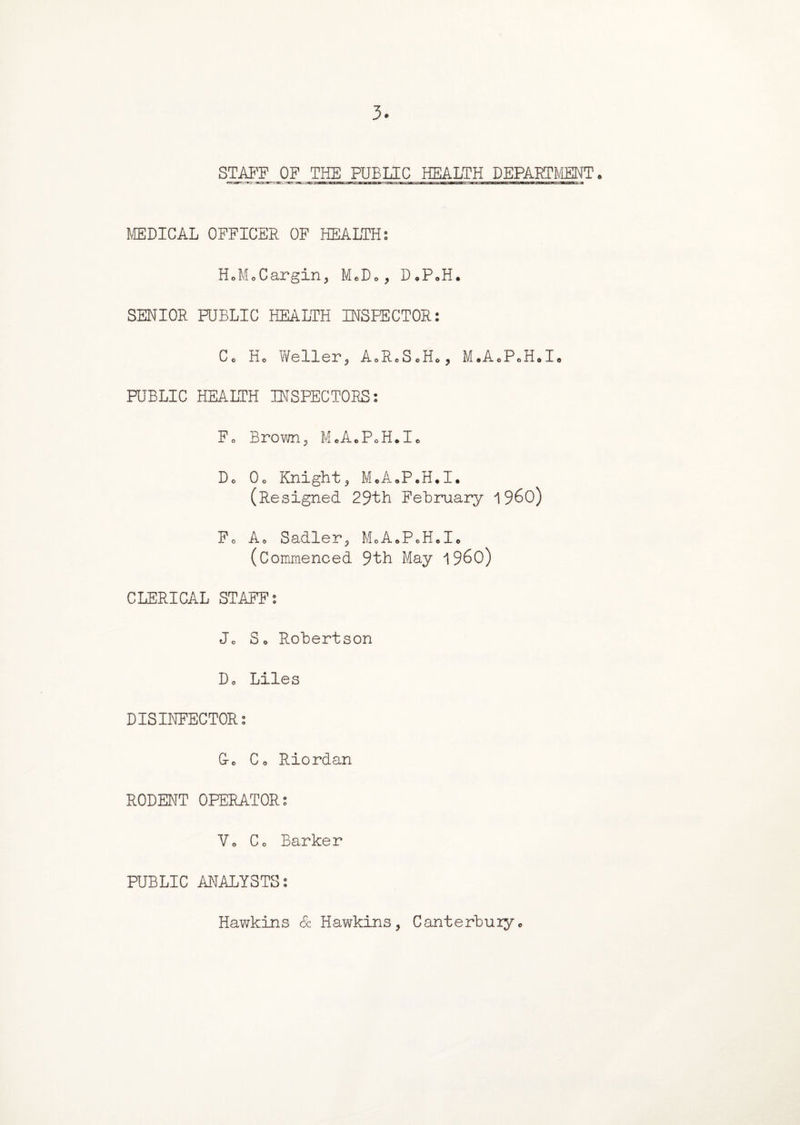 3 STAFF OF THE PUBLIC HEALTH DEPARTMENT. MEDICAL OFFICER OF HEALTH: HoMoCargin, M*Do, D*P0H. SENIOR PUBLIC HEALTH INSPECTOR: Co Ho Weller, A0R0S0H0, M*AoPeHoIo PUBLIC HEALTH INSPECTORS: Fo Brown? McAoPoH.Ic Do Oo Knight, M.A.P.H.I. (Resigned 29th February i960) Fo Ao Sadler, MoA.PoHele (Commenced 9th May i960) CLERICAL STAFF: Jo So Robertson Do Liles DISINFECTOR: G-o Co Riordan RODENT OPERATOR: Vo Co Barker PUBLIC ANALYSTS: Hawkins Sc Hawkins, Canterbury.