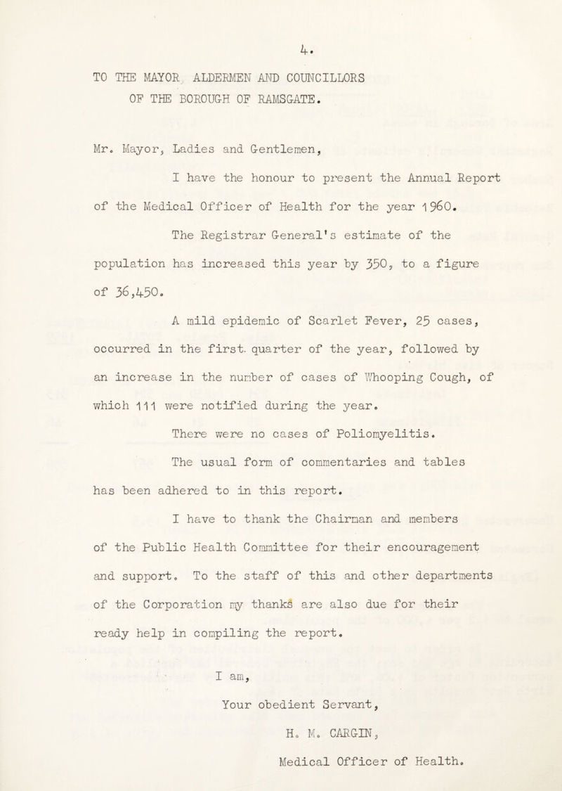 TO THE MAYOR. ALDERMEN AND COUNCILLORS OF THE BOROUG-H OF RAMSGATE. Mr. Mayor, Ladies and G-entlemen, I have the honour to present the Annual Report of the Medical Officer of Health for the year i960. The Registrar G-eneral1 s estimate of the population has increased this year by 350, to a figure of 36,450. A mild epidemic of Scarlet Fever, 25 cases, occurred in the first, quarter of the year, followed by an increase in the number of cases of Whooping Cough, of which ill were notified during the year. There were no cases of Poliomyelitis. The usual form of commentaries and tables has been adhered to in this report. I have to thank the Chairman and members of the Public Health Committee for their encouragement and support. To the staff of this and other departments of the Corporation my thanks are also due for their ready help in compiling the report. r ’ I am, Your obedient Servant, Ho Mo CARG-IN, Medical Officer of Health