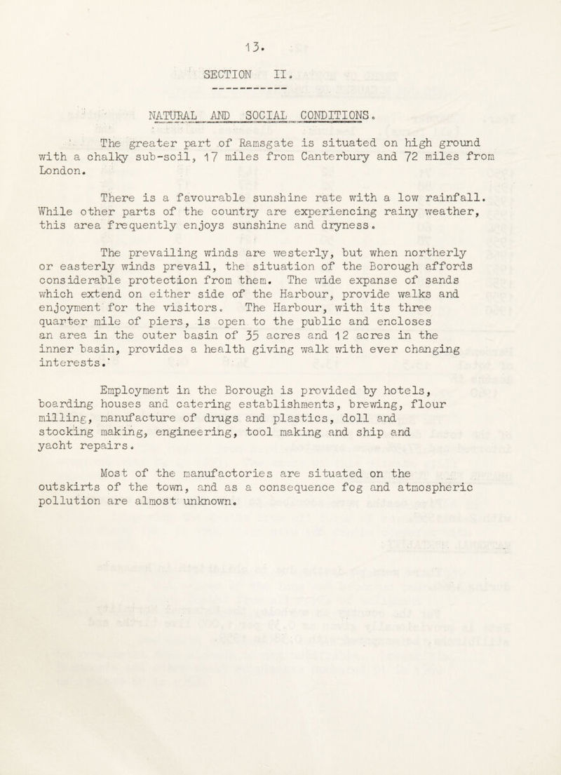 SECTION II. NATURAL AND SOCIAL CONDITIONS. ■ j. ... i.. ’■ ,, ■ ' The greater part .of Ramsgate is situated on high ground with a chalky sub-soil, 17 miles from Canterbury and 72 miles from London* There is a favourable sunshine rate with a low rainfall. While other parts of the country are experiencing rainy weather, this area frequently enjoys sunshine and dryness. The prevailing winds are westerly, but when northerly or easterly winds prevail, the situation of the Borough affords considerable protection from them. The wide expanse of sands which extend on either side of the Harbour, provide walks and enjoyment'for the visitors. The Harbour, with its three quarter mile of piers, is open to the public and encloses an area in the outer basin of 35 acres and 12 acres in the inner basin, provides a health giving walk with ever changing interests.* Employment in the Borough is provided by hotels, boarding houses and catering establishments, brewing, flour milling, manufacture of drugs and plastics, doll and stocking making, engineering, tool making and ship and yacht repairs. Most of the manufactories are situated on the outskirts of the tom, and as a consequence fog and atmospheric pollution are almost unknown.