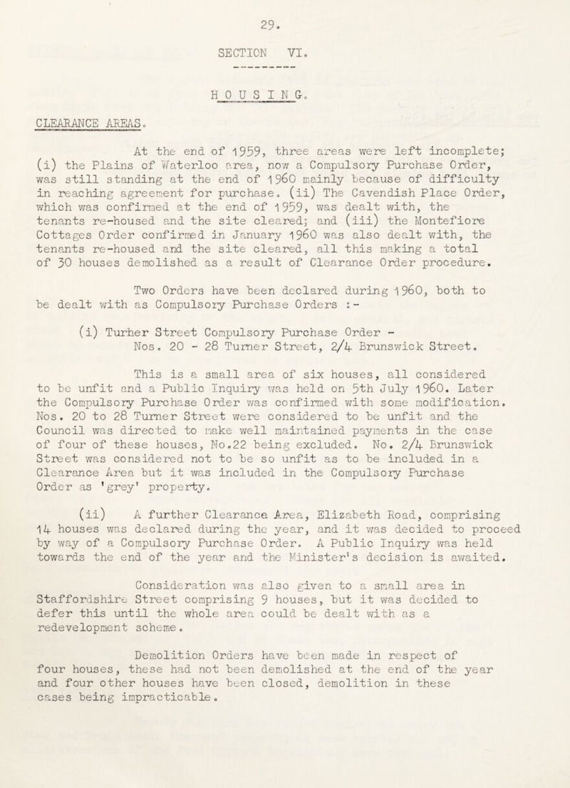 29 s SECTION VI H 0 U S I N &. CLEARANCE AREAS, At the end of 1959? three areas were left incomplete; (i) the Plains of Waterloo area, no?/ a Compulsory Purchase Order, was still standing at the end of 1 960 mainly because of difficulty in reaching agreement for purchase, (ii) The Cavendish Place Order, which was confirmed at the end of 1959? was dealt with, the tenants re-housed and the site cleared; and (iii) the Montefiore Cottages Order confirmed in January i960 was also dealt with, the tenants re-housed and the site cleared, all this making a total of 30 houses demolished as a result of Clearance Order procedure. Two Orders have been declared during i960, both to be dealt with as Compulsory Purchase Orders - (i) Turher Street Compulsory Purchase Order - Nos. 20 - 28 Turner Street, 2/4 Brunswick Street, This is a small area of six houses, all considered to be unfit and a Public Inquiry was held on 5th July i960. Later the Compulsory Purchase Order was confirmed with some modification. Nos, 20 to 28 Turner Street were considered to be unfit and the Council was directed to make v/ell maintained payments in the case of four of these houses, No,22 being excluded. No, 2/4 Brunswick Street was considered not to be so unfit as to be included in a Clearance Area but it was included in the Compulsory Purchase Order as *grey? property, (ii) A further Clearance Area, Elizabeth Road, comprising 14 houses was declared during the year, and it was decided to proceed by way of a Compulsory Purchase Order, A Public Inquiry was held towards the end of the year and the Minister's decision is awaited. Consideration was also given to a small area in Staffordshire Street comprising 9 houses, but it was decided to defer this until the whole area could be dealt with as a redevelopment scheme, Demolition Orders have been made in respect of four houses, these had not been demolished at the end of the year and four other houses have been closed, demolition in these cases being impracticable•