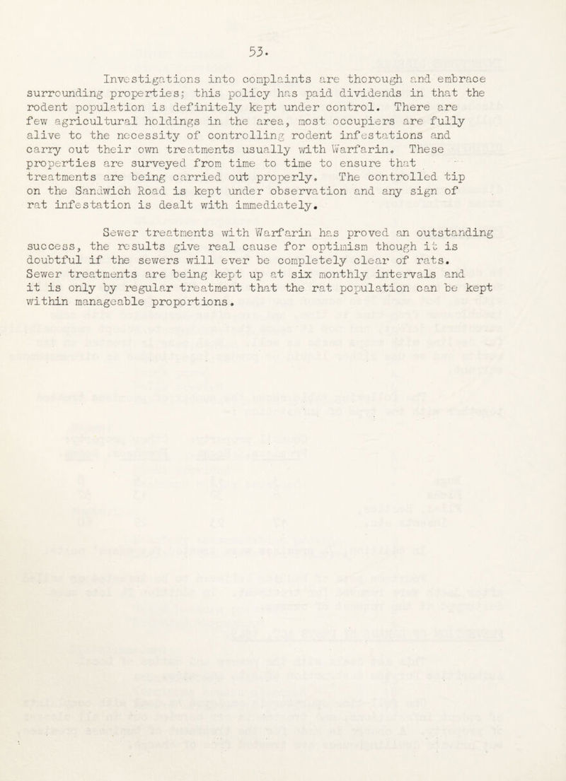 53* Investigations into complaints are thorough and embrace surrounding properties; this policy has paid dividends in that the rodent population is definitely kept under control. There are few agricultural holdings in the area? most occupiers are fully alive to the necessity of controlling rodent infestations and carry out their own treatments usually with Warfarin* These properties are surveyed from time to time to ensure that treatments are being carried out properly* The controlled tip on the Sandwich Road is kept under observation and any sign of rat infestation is dealt with immediately* Sewer treatments with Warfarin has proved an outstanding success3 the results give real cause for optimism though it is doubtful if the sewers will ever be completely clear of rats* Sewer treatments are being kept up at six monthly intervals and it is only by regular treatment that the rat population can be kept within manageable proportions*