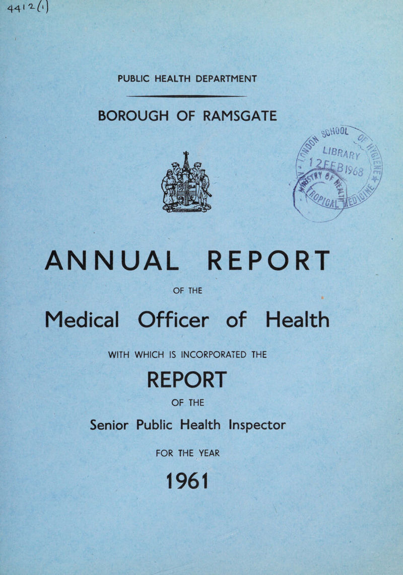 44 ^ L') PUBLIC HEALTH DEPARTMENT BOROUGH OF RAMSGATE ANNUAL REPORT OF THE V ' b Medical Officer of Health M 1 ■ - ’ ' / - WITH WHICH IS INCORPORATED THE REPORT OF THE Senior Public Health Inspector FOR THE YEAR 1961