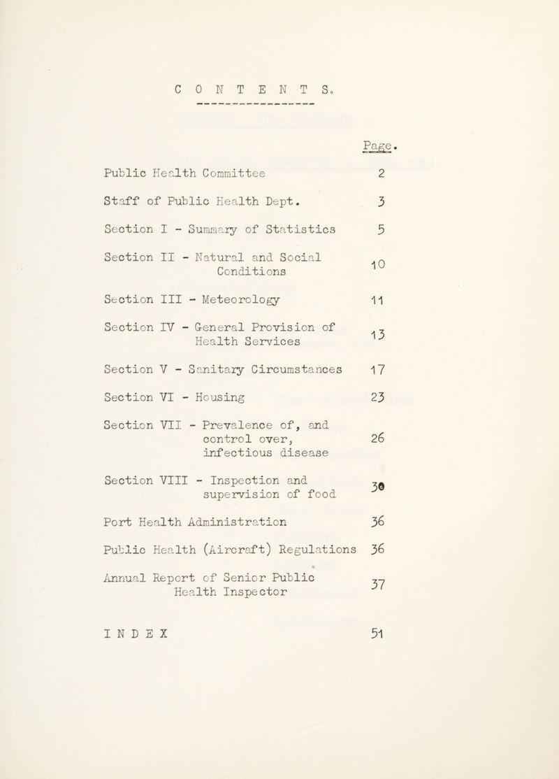 CONTENTS. Page. Public Health Committee 2 Staff of Public Health Dept. 3 Section I - Summary of Statistics 5 Section II - Natural and Social ~ Conditions Section III - Meteorology 11 Section IV - Ceneral Provision of _ Health Services Section V - Sanitary Circumstances 17 Section VI - Housing 23 Section VII - Prevalence of, and control over, 26 infectious disease Section VIII - Inspection and ^ supervision of food Port Health Administration 36 Public Health (Aircraft) Regulations 36 Annual Report of Senior Public „ Health Inspector INDEX 51