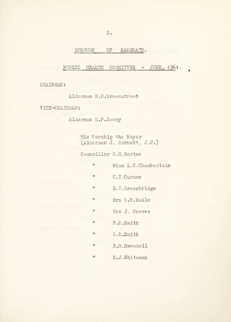 2. BOROUGH OF RAMSGATE, PUBLIC HEALTH COMMITTEE - JUNE, 1961. CHAIR^IAN: Alderman W.H.G-reenstreet VICE-CHAIRlvlAN: Alderman L«F„Davey His Worship the Mayor (Alderman Jo Barnett5 J0P0) Councillor C0H0Barton Miss LoCo Chamberlain ” CoTcCurzon S oloCroombridge ft Mrs LoMoMaile Mrs Jo Neeves FoRoSmith CoRaSmith E.HoSwendell R, J0Whiteman