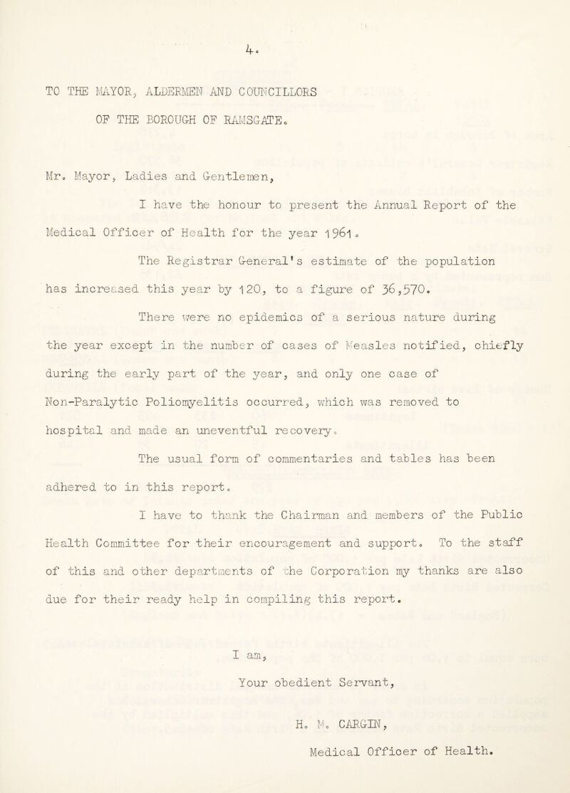 4° TO THE MAYOR, ALDERMEN AND COUNCILLORS OF THE BOROUGH OF RAMSGATE. Mr, Mayor, Ladies and Den tie men, I have the honour to present the Annual Report of the Medical Officer of Health for the year 0 The Registrar General’s estimate of the population has increased this year by 120, to a figure of 36,570, There were no epidemics of a serious nature during the year except in the number of cases of Measles notified, chiefly during the early part of the year, and only one case of Non-Paralytic Poliomyelitis occurred, which was removed to hospital and made an uneventful recovery. The usual form of commentaries and tables has been adhered to in this report, I have to thank the Chairman and members of the Public Health Committee for their encouragement and support. To the staff of this and other departments of the Corporation my thanks are also due for their ready help in compiling this report, I am, Your obedient Servant, Ho Mo CARLIN, Medical Officer of Health,