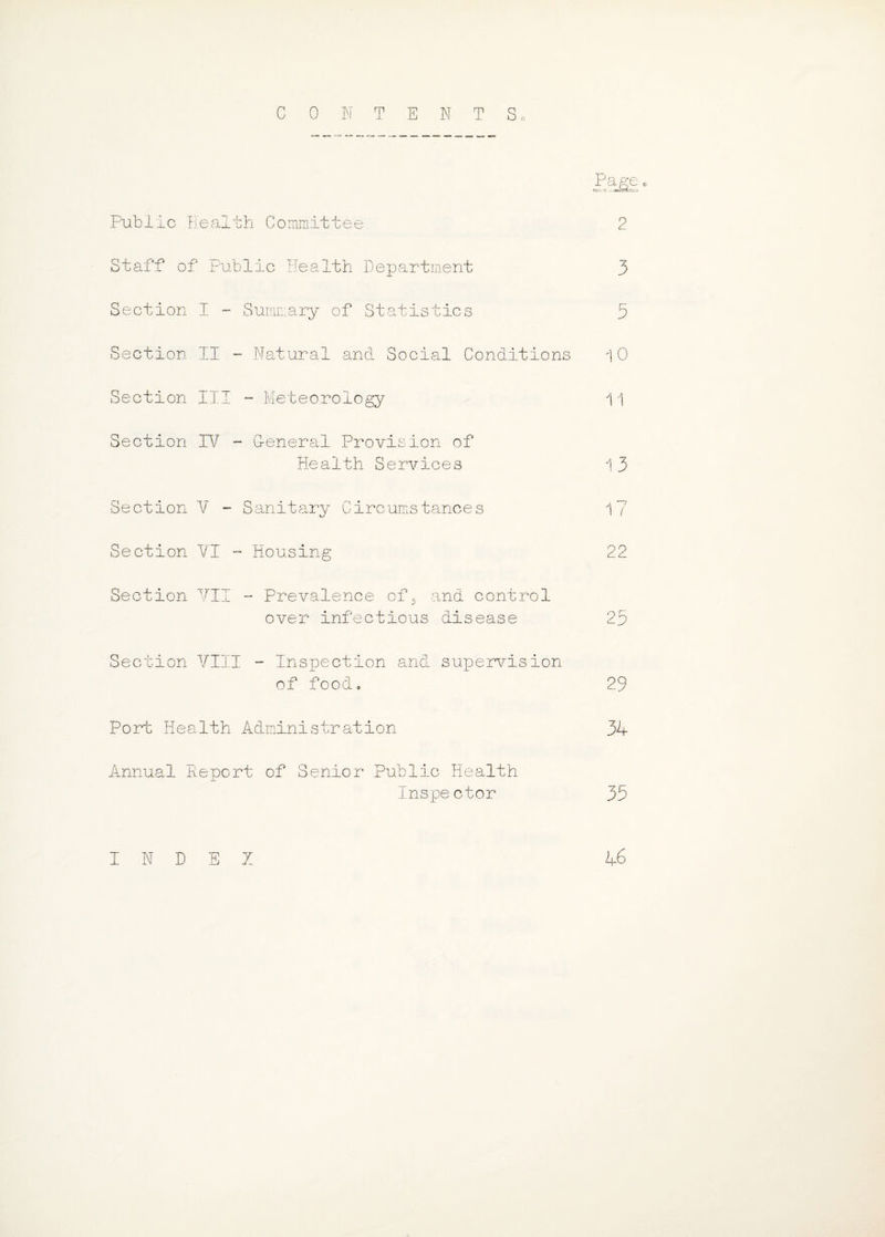 CONTENT c Public Health Committee 2 Staff of Public Health Department 3 Section I - Summary of Statistics 3 Section II - Natural and Social Conditions 10 Section III - Meteorology 11 Section TV - G-enerai Provision of Health Services 1 3 Section V - Sanitary Circumstances 1? Section VI - Housing 22 Section VII - Prevalence of, and control over infectious disease 23 Section VIII - Inspection and supervision of food, 29 Port Health Administration 34 Annual Report of Senior Public Health Inspector 33 INDEX k£>
