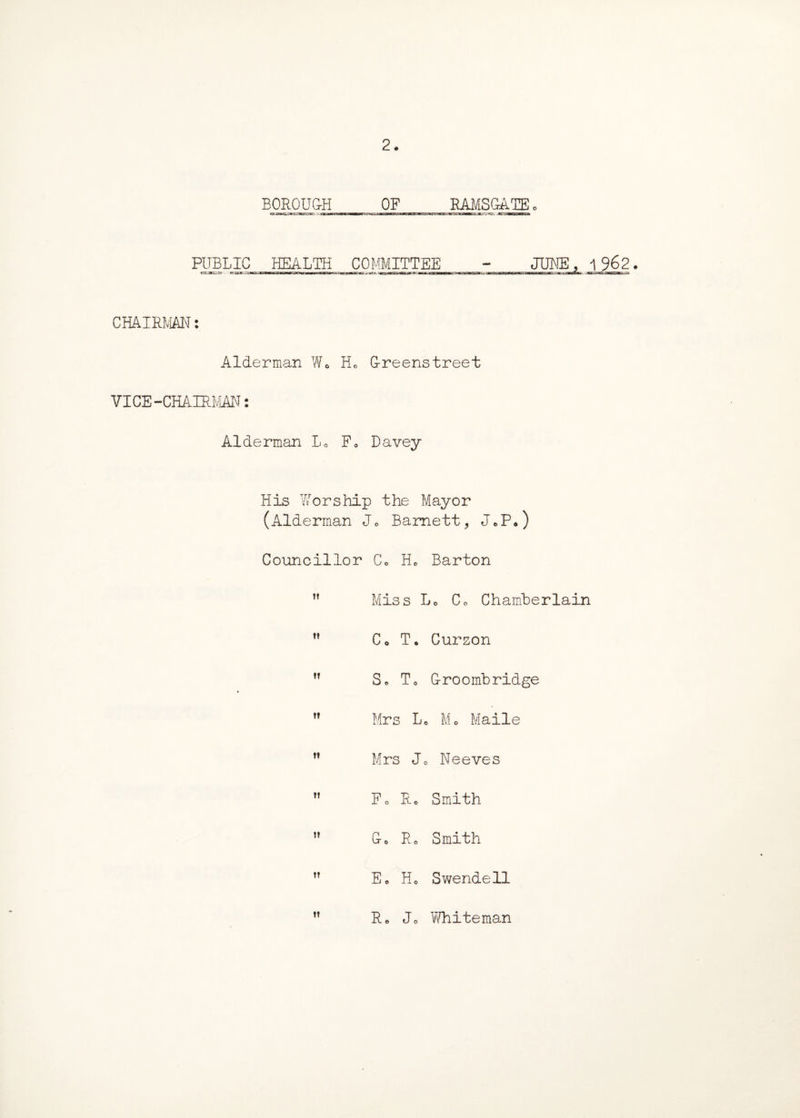 BOROUGH OF RAMSGATE. PUBLIC HEALTH COMMITTEE - JUNE, 1 962. CHAIRMAN: Alderman W« H0 G-reenstreet VICE-CHAIRMAN: Alderman Lo F0 Davey His Worship the Mayor (Alderman Jo Barnett, J*P*) Councillor Co H0 Barton ” Miss Lo Co Chamberlain Co T. Curzon ” So To G-roombridge ” Mrs Lo Mo Maile ” Mrs Jo Neeves Fo Re Smith do Ro Smith Eo Ho Swendell ” Ro Jo Whiteman