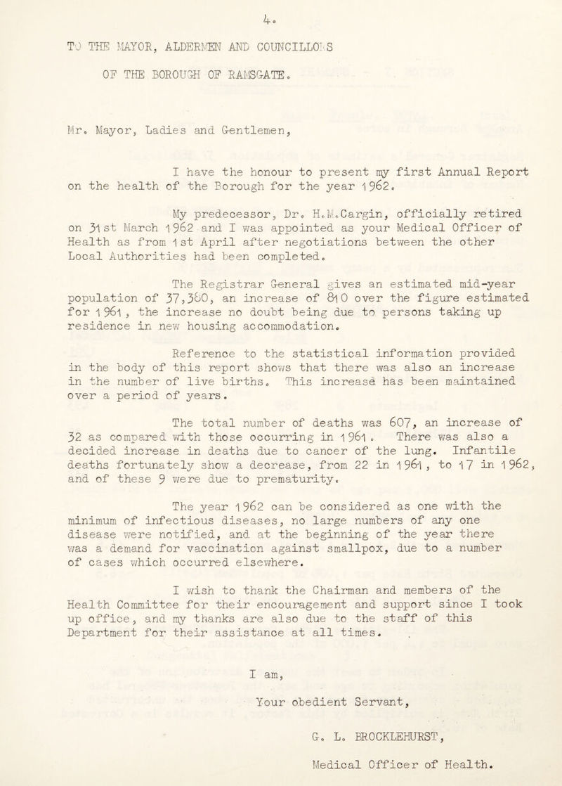 TO THE MAYOR, ALDERMEN AND COUNCILLORS OF THE BOROUGH OF RAMSGATE. Mr0 Mayor, Ladies and Gentlemen I have the honour to present my first Annual Report on the health of the Borough for the year 1962c My predecessor, Dr» HoMoCargin, officially retired on 31 st March 1962 and I v^as appointed as your Medical Officer of Health as from 1 st April after negotiations between the other Local Authorities had been completed„ The Registrar General gives an estimated mid-year population of 37,380, an increase of 8l0 over the figure estimated for 1 961 , the increase no doubt being due to persons taking up residence in .new housing accommodation* Reference to the statistical information provided in the body of this report shows that there was also an increase in the number of live births0 This increase has been maintained over a period of years• The total number of deaths was 6079 an increase of 32 as compared with those occurring in 1 961 „ There was also a decided increase in deaths due to cancer of the lunge Infantile deaths fortunately show a decrease, from 22 in 1961 , to 17 in 1962 and of these 9 were due to prematuritye The year 1 962 can be considered as one with the minimum of infectious diseases, no large numbers of any one disease were notified, and at the beginning of the year there was a demand for vaccination against smallpox, due to a number of cases which occurred elsewhere. I wish to thank the Chairman and members of the Health Committee for their encouragement and support since I took up office, and my thanks are also due to the staff of this Department for their assistance at all times* I am. Your obedient Servant, Go L0 BROCKLEHURST, Medical Officer of Health.