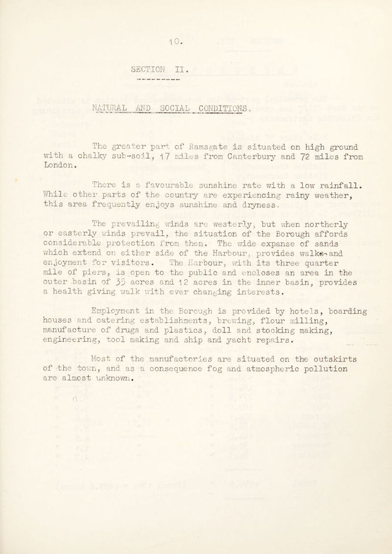NATURAL AND SOCIAL CONDITIONS The greater part of Ramsgate is situated on high ground with a chalky sub-soil, 17 miles from Canterbury and 72 miles from London. There is a favourable sunshine rate with a low rainfall. While other parts of the country are experiencing rainy weather, this area frequently enjoys sunshine and dryness. The prevailing winds are westerly, but when northerly or easterly winds prevail, the situation of the Borough affords considerable protection from them. The wide expanse of sands which extend on either side of the Harbour, provides walke->and enjoyment for visitors. The Harbour, with its three quarter mile of piers, is open to the public and encloses an area in the outer .basin of 35 acres and 12 acres in the inner basin, provides a health giving walk with ever changing interests. Employment in the Borough is provided by hotels, boarding houses and catering establishments, brewing, flour milling, manufacture of drugs and plastics, doll and stocking making, engineering, tool making and ship and yacht repairs. Most of the manufactories are situated on the outskirts of the town, and as•a consequence fog and atmospheric pollution are almost unknown.