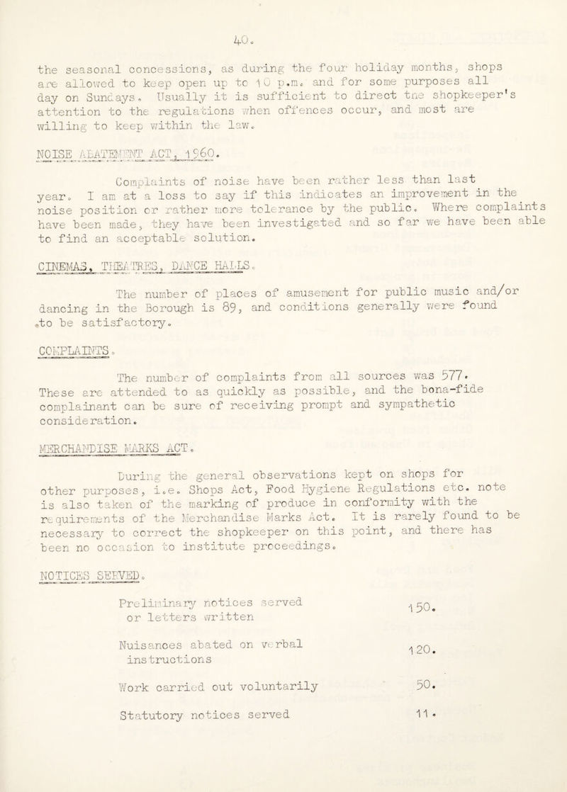 the seasonal concessions, as during the four holiday months, shops are allowed to keep open up to 1 0 p.nu and for some purposes all day on Sundays* Usually it is sufficient to direct tne shopkeeper’s attention to the regulations when offences occur, and most are willing to keep wTithin the law* NO ISE ABATEMENT ACT, i960 Complaints of noise have been rather less than last year* I am at a loss to say if this indicates an improvement in the noise position or rather more tolerance by the publicc Where complaints have been made , they have been investigated and so far we to find an acceptable solution* have been able CINEMAS, THEATRES, DANCE HALLS The number of places of amusement for public music and/or dancing in the Borough is 89, and conditions generally were found -to be satisfactory* COMPLAINTS o The number of complaints from all sources was 577* These are attended to as quickly as possible, and the bona-fide complainant can be sure of receiving prompt and sympathetic conside ration * MERCHANDISE MARKS ACT* During the general observations kept on shops for other purposes, i*e0 Shops Act, Food Hygiene Regulations etc. hota- is also taken of the marking of produce in conformity with the requirements of the Merchandise Marks Act* It is rarely found to be necessary to correct the shopkeeper on this point, and there has been no occasion to institute proceedings* NOTICE 'Q O SERVED Preliminary notices served or letters written 1 50. Nuisances abated on. verbal '[20* instructions Work carried out voluntarily 50. Statutory notices served 11 .