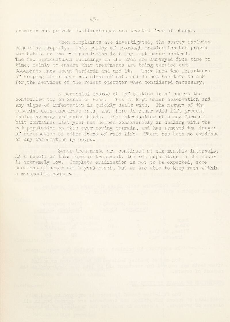 premises but private dwellinghouses are treated free of charge When complaints are investigated, the survey includes adjoining property„ This policy of thorough examination has proved worthwhile as the rat population is being kept under control. The few agricultural buildings in the area are surveyed from time to time, mainly to ensure that treatments are being carried out* Occupants know about Warfarin and use it* They know the importance of keeping their premises clear of rats and do not hesitate to ask i or services of the rodent operator when considered necessary. 2~>. perennial source of infestation is of course the controlled tip on Sandwich Road. This is kept under observation and any signs of infestation is quickly dealt with * The nature of the material does encourage rats, and there is other wild life present including many protected birds. The introduction of a new form of bait container last year has helped considerably in dealing with the rat population on this ever moving terrain, and has removed the danger of destruction of other forms of wild life. There has been no evidence of any infestation by coypu. Sewer treatments are continued As rt six monthly intervals, a result of this regular treatment, the rat population in the sewer is extremely low ft 0 lete eradication is not to he expected, some sections of sewer are beyond reach, but we are able to keep rats within a manageah1 number,,