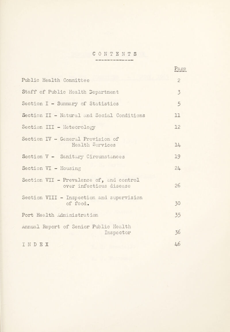 CONTENTS Page Public Health Committee 2 Staff of Public Health Department 3 Section I - Summary of Statistics 3 Section II - Natural and Social Conditions 11 Section III - Meteorology 12 Section IV - General Provision of Health Services 14 Section V - Sanitary Circumstances 19 Section VI - Housing 24 Section VII - Prevalence of, and control over infectious disease 26 Section VIII - Inspection and supervision of food. 30 Port Health Administration 35 annual Report of Senior Public Health Inspector 3^ INDEX 46