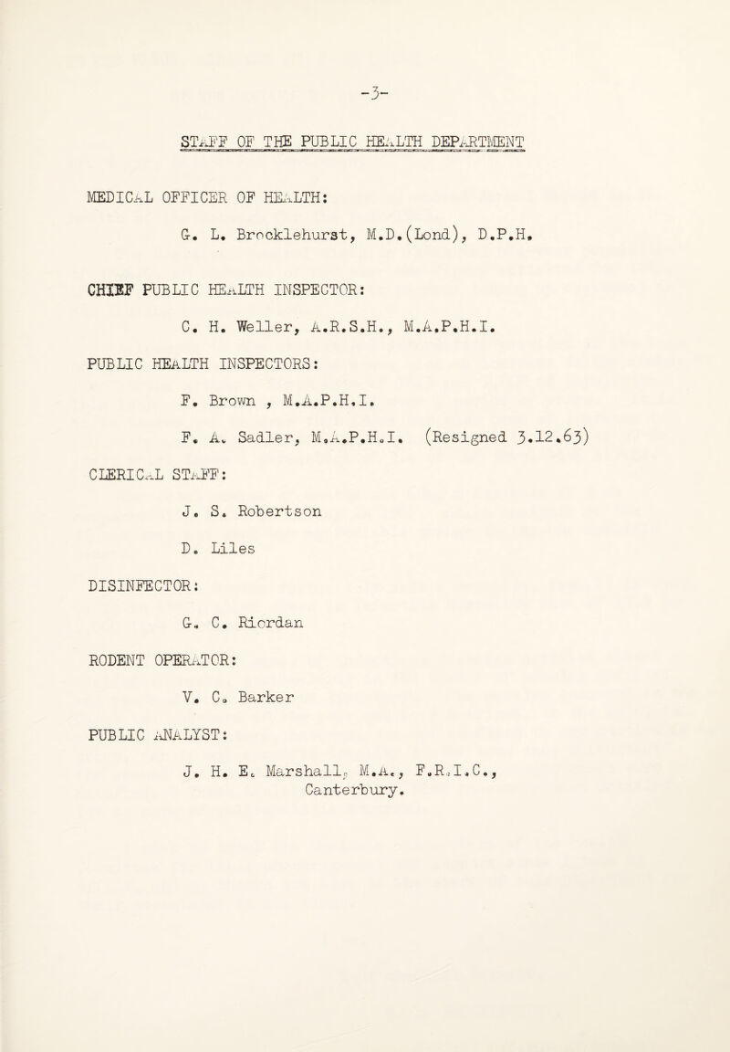 -3~ STaFF OF THE PUBLIC HEALTH DEPARTMENT MEDICAL OFFICER OF HEALTH: G-. L* Brocklehurst, M.D.(Lond), D.P*H, CHIEF PUBLIC HEaLTH INSPECTOR: C. H. Weller, A.R.S.H., M.A.P.H.I. PUBLIC HEALTH INSPECTORS: F. Brown , M.A«P*H«I. F. Av Sadler, M.a#P#H«I. (Resigned 3*12*63) CLERICAL STaFF: J, S» Robertson D. Liles DISINFECTOR: G-„ C. Riordan RODENT OPERATOR: V. C0 Barker PUBLIC ANALYSTs J. H. E, Marshallc, M.a«, F.R„I«C*, Canterbury,