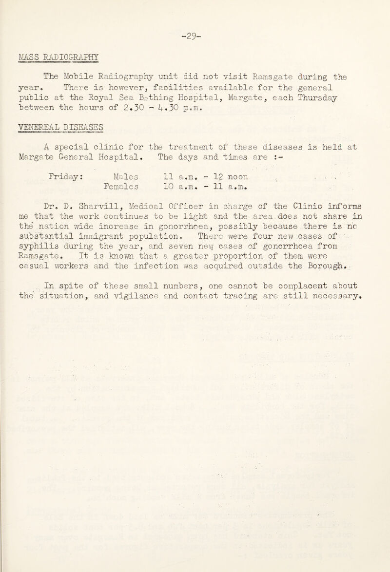 “29 MASS RADIOGRAPHY The Mobile Radiography unit did not visit Ramsgate during the year. There is however, facilities available for the general public at the Royal Sea Bathing Hospital, Margate, each Thursday between the hours of 2*30 - 4*30 p.m. VENEREAL DISEASES A special clinic for the treatment of these diseases is held at Margate G-eneral Hospital. The days and times are Friday: Males 11 a.m. - 12 noon , , - - Females 10 a.rru - 11 a.m. Dr. D. Sharvill, Medical Officer in charge of the Clinic informs me that the work continues to be light and the -.area, does not share in the nation wide increase in gonorrhoea, possibly because there is no substantial immigrant population, There were four new cases of ' syphilis during the year, and seven new cases of gonorrhoea from Ramsgate. It is known that a greater proportion of them were ca~sual workers and the infection was acquired outside the Borough. In spite of these small numbers, one cannot be complacent about the situation, and vigilance and contact tracing are still necessary.