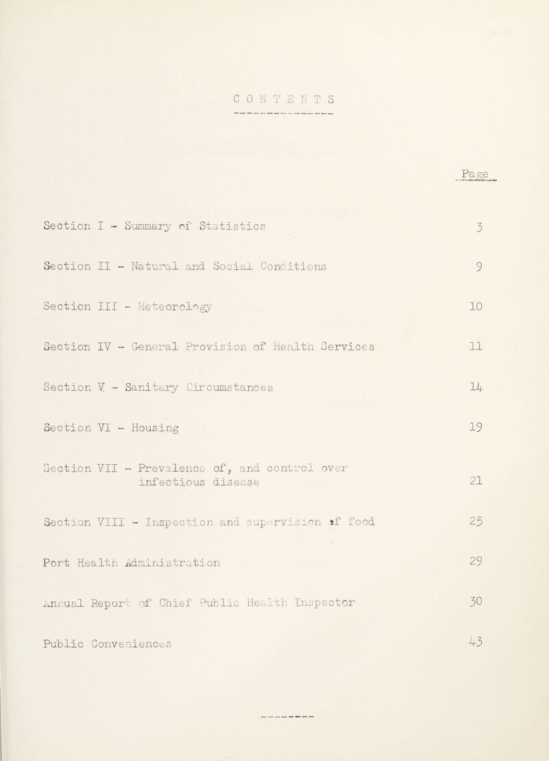 Pa^e Section I - Summary of Statistics 3 Section II - Natural and Social Conditions 9 Section III ~ Meteorology 10 Section IV - General Provision of Health Services 11 Section V - Sanitary Circumstances 11- Section VI - Housing 19 Section VII - Prevalence of9 and control over infectious disea ,se 21 Section VIII - Inspection and supervision »f food 25 Port Health Administration 29 Annual Rep or' t of Chief Public Health Inspector 30 Public Conveniences 43