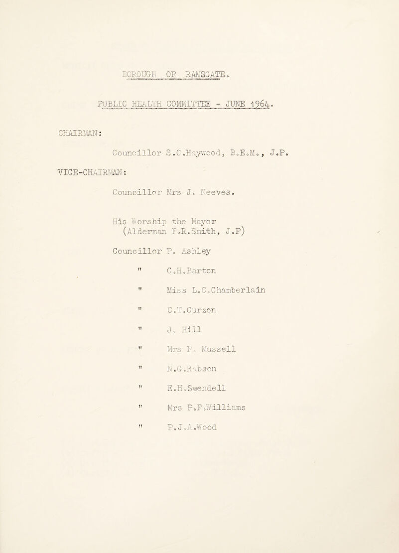 BOROUGH OF RAMSGATE. PUBLIC HEALTH COMMITTEE - JUNE 196R c — ratc-j-ujrr-■ ■ .•■! !W?ai i -jw.-—«g^g*.=.T^JTT7.-nt.i ■, ■■j^iBr;-T*,vr:r>f«rftlui'...!Jg.-Wi ,'■ »~ -ti' rta CHAIRMAN Councillor S.C.Haywood, BoEoM., JoPe VICE-CHAIRMAN: Councillor Mrs J0 Peeves. His Worship the Mayor (A1 de rman F 0 R • S mit h, J e P) Councillor P0 Ashley CoHo Barton Miss LcCo Chamberlain ” CoToCurzon ” J o Hill ,f Mrs Fo Mussell NoGoRabson ” E oil., Swendell Mrs PoF oWilli ams P.JoA.Wood