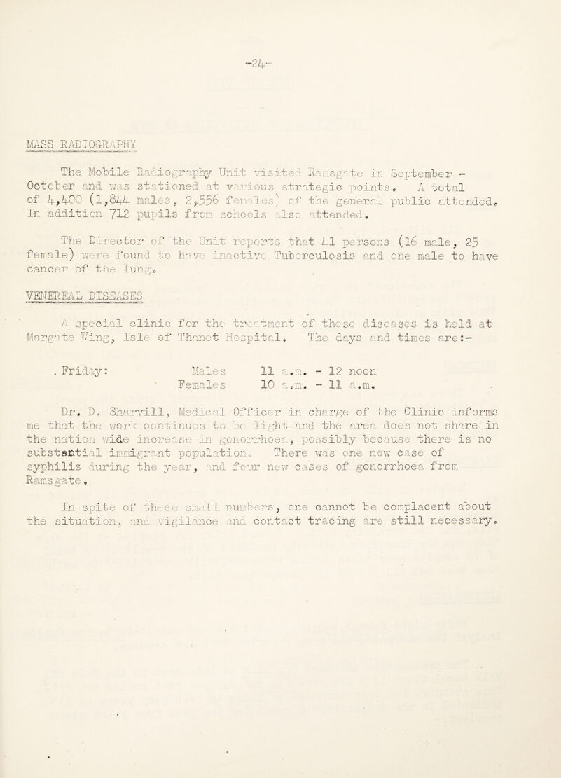MASS RADIOGRAPHY The Mobile Radiography Unit visited Ramsgate in September - October and was stationed at various strategic points. A total of 4,4°° (1,844 males , 2,556 females) of the general public attended, in addition 712 pupils from schools also attended* The Director of the Unit reports that 41 persons (l6 male, 25 female) were found to have inactive Tuberculosis and one male to have cancer of the lung* VENEREAL DISEASES A special clinic for the treatment of these diseases is held at Margate Wing, Isle of Thanet Hospital* The days and times are:- Friday Male s Females 11 10 a*m, Q TT\ el c lxi • 12 noon 11 a.m* Dr. Do Sharvill, Medical Officer in charge of the Clinic informs me that the work continues to be light and the area, does not share in the nation wide increase in gonorrhoea, possibly because there is no substantial immigrant population. There was one new case of syphilis during the ye any md four new cases of gonorrhoea from Rams aate In spite of these small numbers, one cannot be complacent about the situation, and vigilance and contact tracing are still necessary.