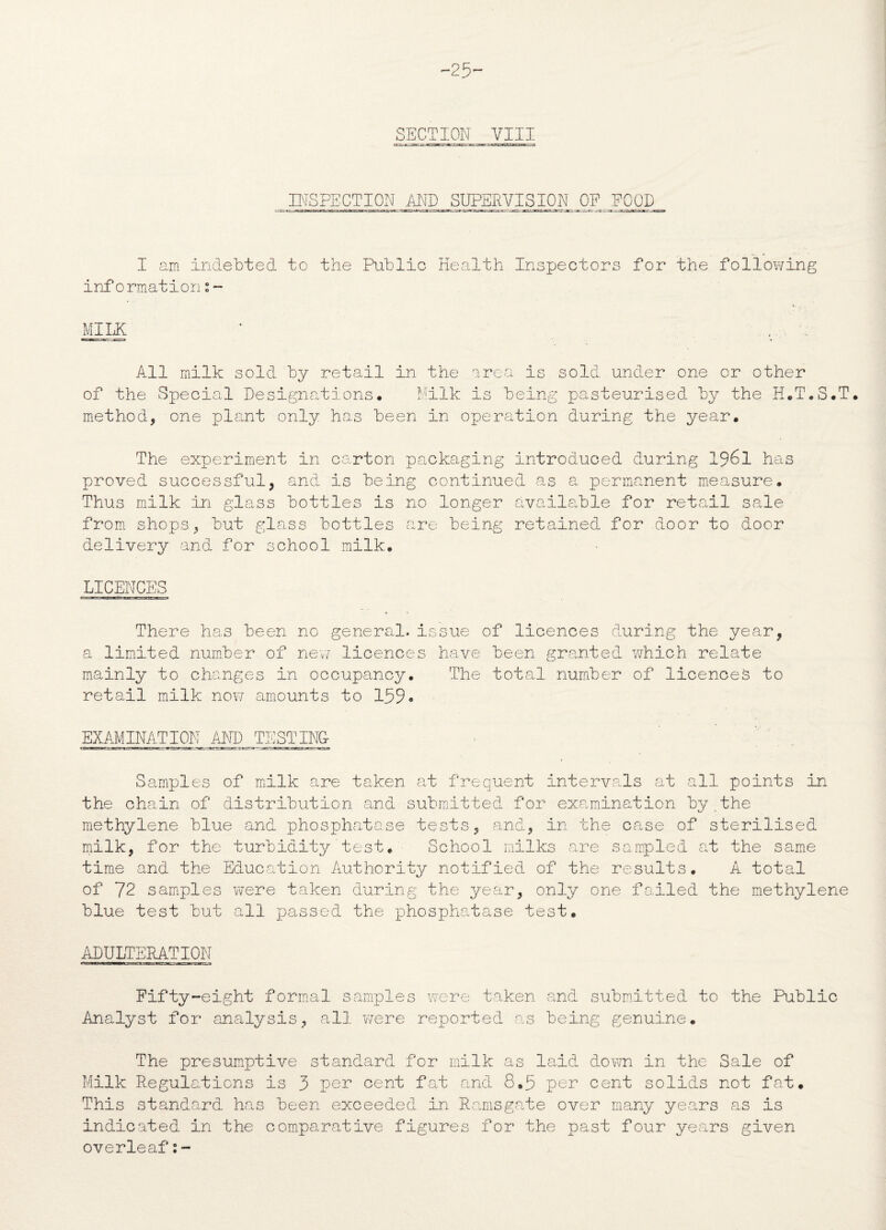 -25- SECTION VIII INSPECTION AND SUPERVISION OF FOOD I am Indebted to the Public Health Inspectors for the following informationi- MILK All milk sold by retail in the area is sold under one or other of the Special Designations. Milk is being pasteurised by the H.T.5.T. method, one plant only has been in operation during the year. The experiment in carton packaging introduced during 1961 has proved successful, and is being continued as a permanent measure. Thus milk in glass bottles is no longer available for retail Scale from shops, but glass bottles are being retained for door to door delivery and for school milk. LICENCES There has been no general*issue of licences during the year, a limited number of new* licences have been granted which relate mainly to changes in occupancy. The total number of licences to retail milk now amounts to 159» EXAMINATION AND TESTING- Samples of milk are taken at frequent intervals cat all points in the chain of distribution and submitted for examination by the methylene blue and phosphatase tests, and, in the case of sterilised milk, for the turbidity’test. School milks are sampled at the same time and the Education Authority notified of the results. A total of 72 samples were taken during the year, only one failed the methylene blue test but all passed the phosphatase test. ADULTERATION Fifty-eight formal samples were taken and submitted to the Public Analyst for analysis, all were reported as being genuine. The presumptive standard for milk as laid down in the Sale of Milk Regulations is 3 per cent feat and 8.5 per cent solids not fat. This standard has been exceeded in Ramsgate over many years as is indicated in the comparative figures for the past four years given overleaf:-