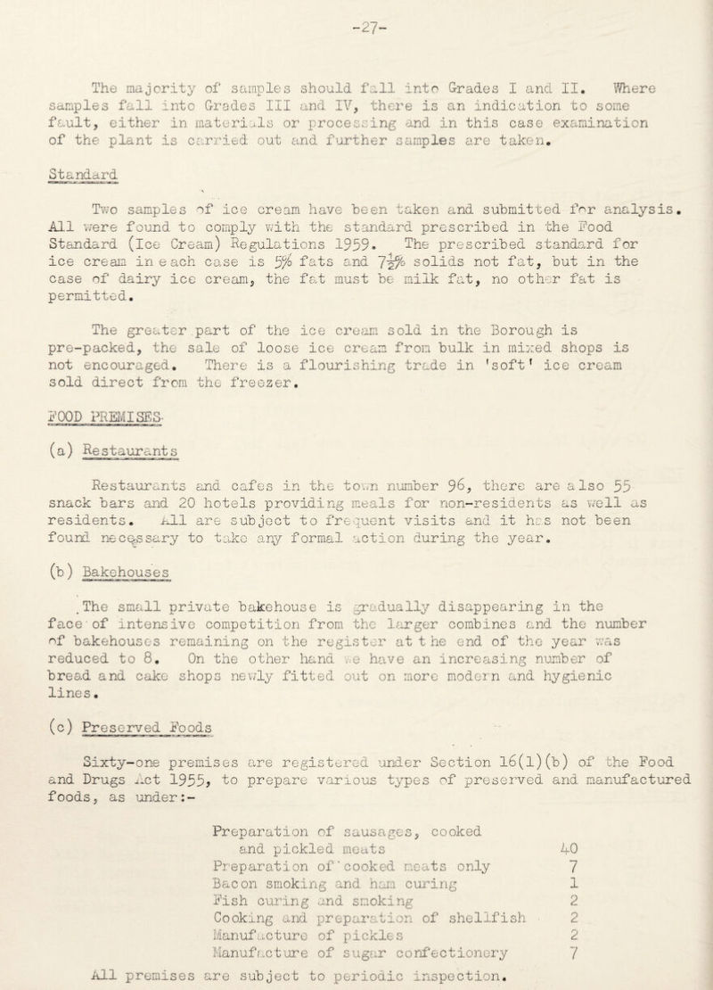-27- The majority of samples should fall into (Trades I and II. Where samples fall into Grades III and IV, there is an indication to some fault, either in materials or processing and in this case examination of the plant is carried out and further samples are taken. Standard Two samples of ice cream have been taken and submitted for analysis. All were found to comply with the standard prescribed in the food Standard (ice Cream) Regulations 1959* The prescribed standard for 7 _ H - cream in e ach case is 5/o fats and ~lz/° solids not fat, but in the ice case of dairy ice cream, the fat must be milk fat, no other permitted. fat is The greater.part of the ice cream sold in the Borough is pre-packed, the sale of loose ice cream from bulk in mixed shops is not encouraged. There is a flourishing trade in ’soft* ice cream sold direct from the freezer. FOOD PREMISES- (a) Restaurants Restaurants and cafes in the town number 96, there are also 55 snack bars and 20 hotels providing meals for non-residents as well as residents. All are subject to frequent visits and it has not been found necessary to take any formal action during the year. (b) Bakehouses .The small private bakehouse is gradually disappearing in the face'of intensive competition from the larger combines and the number of bakehouses remaining on the register at t he end of the year was reduced to 8. On the other hand we have an increasing number of bread and cake shops newly fitted out on more modern and hygienic lines. (c) Preserved Foods Sixty-one premises are registered under Section l6(l)(b) of the Food and Drugs Act 1955* to prepare various types of preserved and manufactured foods, as under:- Preparation of sausages, cooked and pickled meats 40 Preparation of’cooked meats only 7 Bacon smoking and ham curing 1 Fish curing and smoking 2 Cooking and preparation of shellfish - 2 Manufacture of pickles 2 Manufacture of sugar confectionery 7 All premises are subject to periodic inspection.