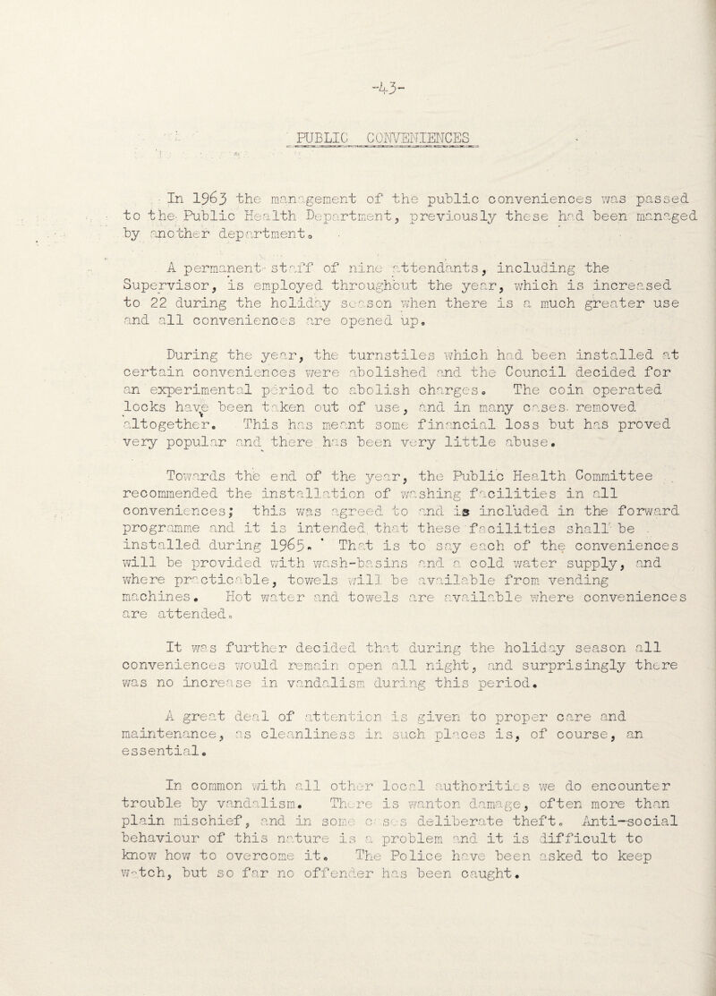 PUBLIC C OiWENIEN CES In 1963 the management of the public conveniences was passed to the:. Public Health Department, previously these had been managed by an o the r dep art men t © A permanent-staff of nine attendants, including the Supervisor, is employed throughout the year, which is increased to 22 during the holiday season when there is a much greater use and all conveniences are opened up. During the year, the turnstiles which had been installed at certain conveniences were abolished and the Council decided for an experimental period to abolish charges© The coin operated locks have been taken out of use, and in many cases, removed altogether. This has meant some financial loss but has proved very popular and there has been very little abuse. Towards the end of the year, the Public Health Committee recommended the installation of washing facilities in all conveniences; this was agreed to and is included in the forward programme and it is intended, that these'facilities shall' be - installed during 1963„ * That is to say each of the conveniences will be provided with wash-basins and a cold water supply, and YvThere practicable, towels will be available from vending machines. Hot water and towels are available where conveniences are attended. It was further decided that during the holiday season all conveniences would remain open all night, and surprisingly there was no increase in vandalism during this period. '—' -u A great deal of attention is given to proper care and maintenance, as cleanliness in such places Is, of course, an essential. In common with all other local authorities we do encounter trouble by vandalism. There is wanton damage, often more than plain mischief, and In some cases deliberate theft. Anti-social behaviour of this nature is a problem and it is difficult to know how to overcome it. The Police have been asked to keep watch, but so far no offender has been caught.