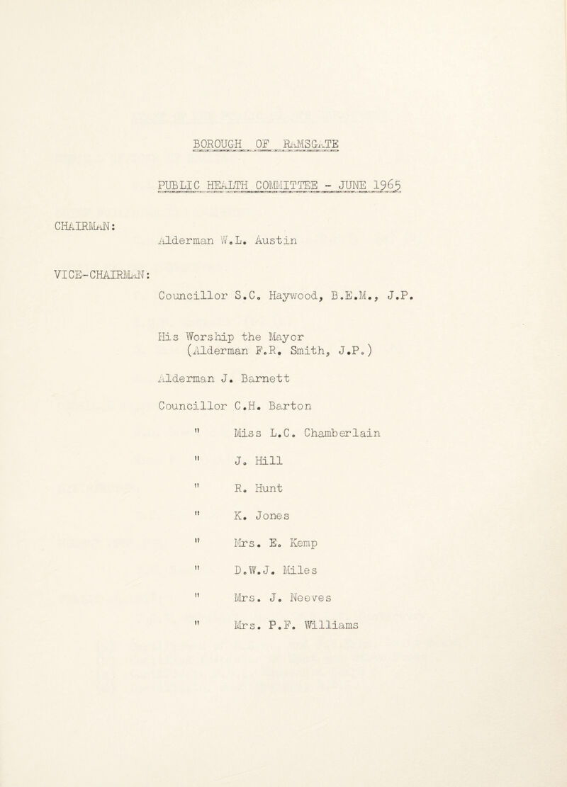 BOROUGH OF RAMSGATE PUBLIC HEALTH COMMITTEE - JUNE 1965 CHAIRMAN: Alderman W.L. Austin VI CE~ CHAIRMAN: Councillor S.C. Haywood, B.E.M., J.P. His Worship the Mayor (Alderman F.R. Smith, J.P.) Alderman J. Barnett Councillor C.H. Barton n Miss L.C. Chamberlain M Ja Hill n R. Hunt K. Jones ,T Mrs. E. Kemp D.W.J. Miles H Mrs. J. Neeves ” Mrs. P.F. Williams