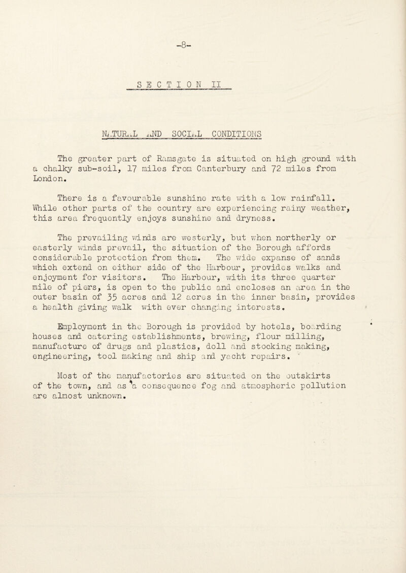 -8- SECTION II Ni..TUR,,L sJfD SOCLuL CONDITIONS The greater part of Ramsgate is situated on high ground with a chalky sub-soil, 17 miles from Canterbury and ~J2 miles from London. There is a favourable sunshine rate with a low rainfall. While other parts of the country are experiencing rainy weather, this area frequently enjoys sunshine and dryness. The prevailing winds are -westerly, but when northerly or easterly winds prevail, the situation of the Borough affords considerable protection from them. The wide expanse of sands which extend on either side of the Harbour, provides walks and enjoyment for visitors. The Harbour, with its three quarter mile of piers, is open to the xmblic and encloses an area in the outer basin of 35 acres and 12 acres in the inner basin, provides a health giving walk with ever changing interests. Employment in the Borough is provided by hotels, boarding houses and catering establishments, brewing, flour milling, manufacture of drugs and plastics, doll and stocking making, engineering, tool making and ship and yacht repairs. r Most of the manufactories are situated on the outskirts of the town, and as a consequence fog and atmospheric pollution are almost unknown.