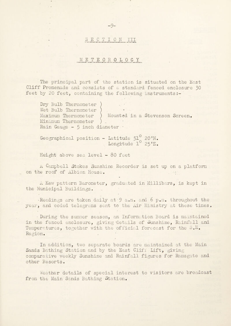 -9- 8 E CTI 0 N III M__E T EOBOLQ&Y The principal part of the station is situated on the East Cliff Promenade and consists of a standard fenced enclosure 30 feet by 20 feet, containing the following instruments:-' Dry Bulb Thermometer ) , • Wet Bulb Thermometer ) Maximum Thermometer ) Mounted in a Stevenson Screen, Minimum Thermometer ) .. Rain Gauge - 3 inch diameter-u Geographical position - Latitude 31° 20'N. . Longitude 1° 25'E, Height above sea level - 80 feet A Campbell Stokes Sunshine Recorder is set up on a platform on the roof of Albion House, A Kew pattern Barometer, graduated in Millibars, is kept in the Municipal Buildings. 'Readings sire taken daily at a„nu and 6 p.m, throughout the year, and coded telegrams sent to the Air Ministry at these times. ■ During the summer season, an Information Board is maintained in the fenced enclosure, giving details of Sunshine, Rainfall and Temperatures, together with the official forecast for the S,E. Region, In addition, two separate boards are maintained at the Main Sands Bathing Station and by the East Clifi Lift, giving comparative weekly Sunshine and Rainfall figures for Ramsgate and other Resorts, Weather details of special interest to visitors are broadcast from the Main Sands Bathing Station,