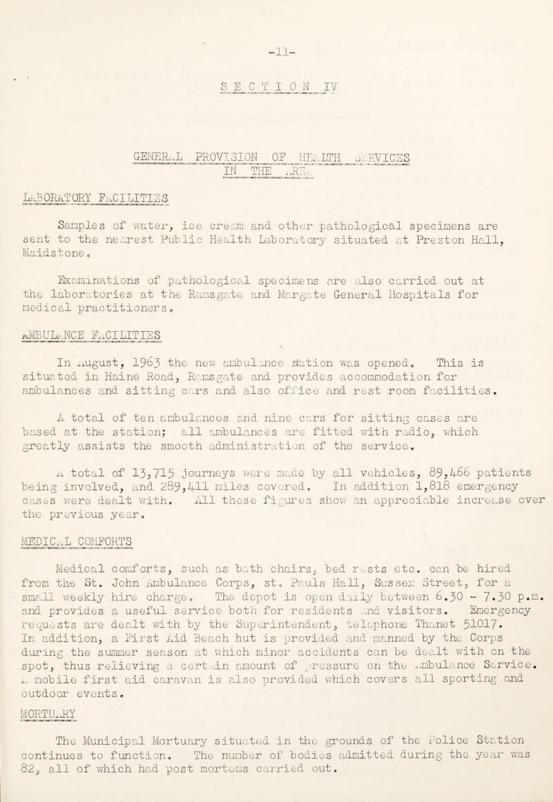 11 SECTION IV GENERAL PROVISION i EA O i 1 IEA lth services in t: he p; -5/. LABORATORY' FACILITIES Samples of water, ice cream and other pathological specimens are sent to the nearest Public Health Laboratory situated at Preston Hall, Maidstone 0 Examinations of pathological specimens are also the laboratories at the Ramsgate and Margate General medical practitioners* carried out at Hospitals for ^MBULhJTCE Facilities In august, 1963 the new ambulance station was openedc This is situated in Maine Road, Ramsgate and provides accommodation for ambulances and sitting cars and also office and rest room facilities. A total of ten ambulances and nine cars for sitting case based at the station; all ambulances are fitted with radio, greatly assists the smooth administration of the service. s are which a total of 13$715 journeys were made by all vehicles, 89*466 patients being involved, and 289*411 miles covered. In addition 1,818 emergency cases were dealt with. All these figures show an appreciable increase over the previous year. MEDICixL COMFORTS —_ier? ac-_ -tt ; ’.'rr Medical comforts* such as bath chairs* bed rests etc. can be hired from the St. John Ambulance Corps, st, Pauls Hall, Sussex Street, for a small weekly hire charge. The depot is open daily between 6.30 - 7*30 p.m. and provides a useful service both for residents mad visitors. Emergency requests are dealt with by the Superintendent, telephone Thanet 31017* In addition, a First Aid Beach hut is provided, and manned by the Corps during the summer season at which minor accidents can be dealt with on the spot, thus relieving a cert tin amount of pressure on the ambulance Service, ix. mobile first aid caravan is also provided which covers all sporting and outdoor events. MORTILxRY The Municipal Mortuary situated in the grounds of the Police continues to function. The number of bodies admitted during the 82, all of which had post mortems carried out. Station year was