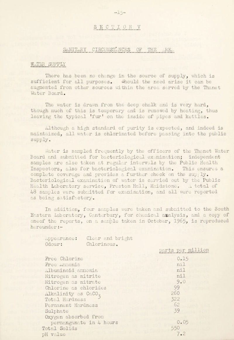 •1 S E C T I 0 N V SANIkkY CIRCUMSTANCES OP THE aR&. WlxTER SUPPLY There has been no change in the source of supply, which is sufficient for all purposes. Should the need arise it can be augmented from other sources within the area served by the Thanet ;er Board. The water is drawn from the deep chalk and is very hard, though much of this is temporary and is removed by heating, thus leaving the typical ’fur’ on the inside of pipes and kettles. Although a high standard of purity is expected, and indeed is maintained, all water is chlorinated before passing into the public supply. hater is sampled frequently by the officers of the Thanet Water Board and submitted for bacteriological examination; independent samples are also taken at regular intervals by the Public Health Inspectors, also for bacteriological examination. This ensures a complete coverage and provides a further check on the sup.ly. Bacteriological examination of water is carried out by the Public Health Laboratory service, Preston Hall, Maidstone. a total of 48 samples were submitted for examination, and all were reported as being satisfactory. In addition, four samples were taken and submitted to the South Eastern Laboratory, Canterbury, for chemical analysis, and a copy of oneof the reports, on a sample taken in October, 1965, is reproduced hereunder:- Appearance: Odour: Clear and bright Chlorinous. Free Chlorine Free ammonia albuminoid.ammonia Nitrogen as nitrite Nitrogen as nitrate Chlorine as chlorides Alkalinity as CaC07 Total Hardness Pe rmane nt Hardne s s Sulphate Oxygen absorbed from permanganate in 4 hours Total Solids pH value ;s per million 0.18 nil nil nil 9«o 99 260 322 62 39 0.09 590 7 O