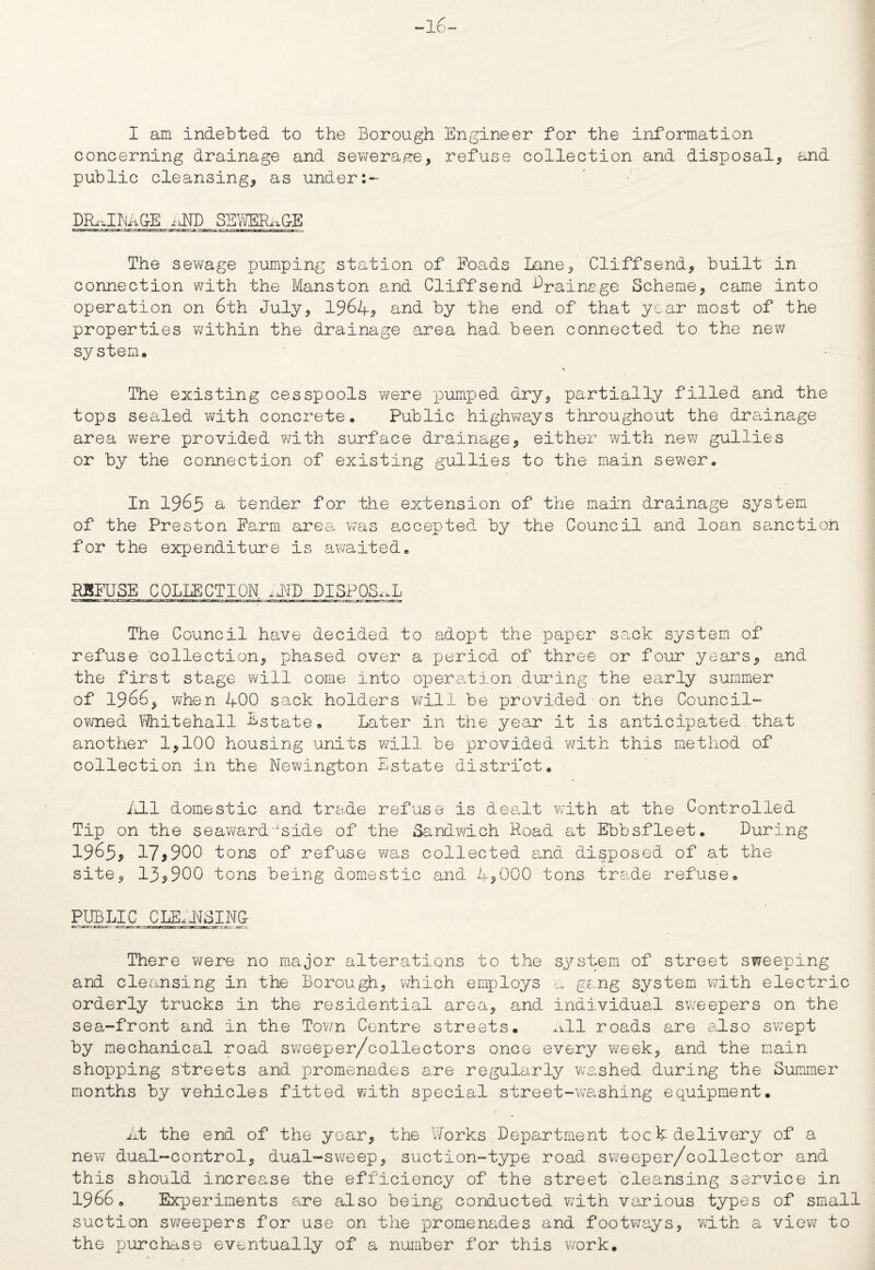 concerning drainage and sewerage, refuse collection and disposal, and public cleansing, as under:~ DRAINAGE tJXD SEWERAGE The sewage pumping station of Foads Lane, Cliffsend, built in connection with the Manston and Cliffsend drainage Scheme, came into operation on 6th July, 1964? and by the end of that year most of the properties within the drainage area had been connected to the new system. The existing cesspools were pumped dry, partially filled and the tops sealed with concrete. Public highways throughout the drainage area were provided with surface drainage, either with new gullies or by the connection of existing gullies to the main sewer. In 1965 a tender for the extension of the main drainage system of the Preston Farm area was accepted by the Council and loan sanction for the expenditure is awaited. REFUSE COLLECTION. ,JID DISPOSAL The Council have decided to adopt the paper sack system of refuse collection, phased over a period of three or four years, and the first stage will come into operation during the early summer of 1966, when 400 sack holders will be provided•on the Council- owned Whitehall Estate. Later in the year it is anticipated.that another 1,100 housing units will be provided with this method of collection in the Newington Estate district. /HI domestic and trade refuse is dealt with at the Controlled Tip on the seaward■iside of the Sandwich Road at Ebbsfleet. During 1965, 17*900 tons of refuse was collected and disposed of at the site, 13*900 tons being domestic and 4,000 tons trade refuse. PUBLIC CLEANSING c-itrrtsit- Zrr-JKJ-.'n^-.Ttr:usmrssjBii.- tri. im-. jw.-_ jti - cr::i There were no major alterations to the system of street sweeping and cleansing in the Borough, which employs a gang system with electric orderly trucks in the residential area, and individual sweepers on the sea-front and in the Town Centre streets. .ill roads are also swept by mechanical road sweeper/collectors once every week, and the main shopping streets and promenades are regularly washed during the Summer months by vehicles fitted with special street-washing equipment. At the end of the year, the Works Department toek delivery of a new dual-control, dual-sweep, suction-type road sweeper/collector and this should increase the efficiency of the street cleansing service in 1966. Experiments are also being conducted with various types of small suction sweepers for use on the promenades and footways, with a view to the purchase eventually of a number for this work.