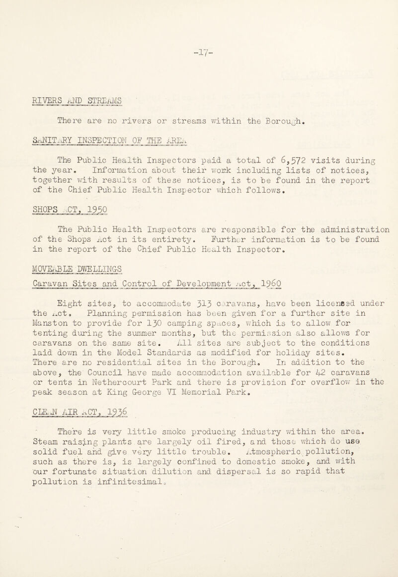-17- RIVERS i-iI\fD STREAMS There are no rivers or streams within the Borough, S^JTITiiRY INSPECTION OP THE AREr The Public Health Inspectors paid a total of 6*572 visits during the year. Information about their work including lists of notices* together with results of these notices* is to be found in the report of the Chief Public Health Inspector vThich follows. SHOPS ...ET, 1950 The Public Health Inspectors are responsible for the administration of the Shops net in its entirety. Further information is to be found in the report of the Chief Public Health Inspector, MOVUQB LE DWE LLINjlS Caravan Sites and Control of Development .act* i960 Eight sites* to accommodate 313 caravans* have been licensed under the neta Planning permission has been given for a further site in Manston to provide for 130 camping spaces* which is to allow for tenting during the summer months* but the permission also allows for caravans on the same site. illl sites are subject to the conditions laid down in the Model Standards as modified for holiday sites. There are no residential sites in the Borough, In addition to the above* the' Council have made accommodation available for A2 caravans or tents in Nethercourt Park and there is provision for overflow in the peak season at King G-eorge VI Memorial Park, There is very little smoke producing industry within the area. Steam raising plants are largely oil fired* and those which do use. solid fuel.and give very little trouble, atmospheric, pollution* such as there is* is largely confined to domestic smoke* and with our fortunate situation dilution and dispersal is so rapid that pollution is infinitesimalo