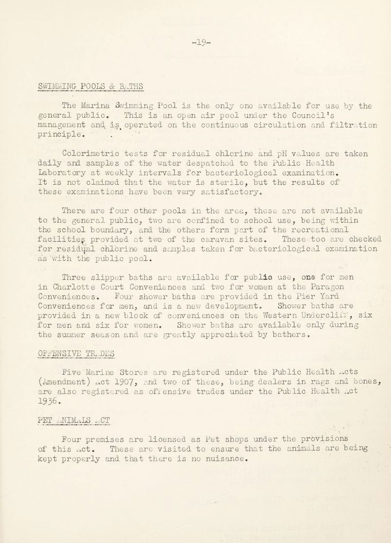 19~ SWIMMING- POOLS & Bi.THS The Marina Swimming Pool is the only one available for use by the general public® This is an open air pool under the Council’s management and- is# operated on the continuous circulation and filtration principle® Colorimetric tests for residual chlorine and pH values are taken daily and samples of the water despatched to the Public Health Laboratory at weekly intervals for bacteriological examination. It is not claimed that the water is sterile* but the results of these examinations have been very satisfactory. There are four other pools in the area* these are not available to the general public* two are confined to school use* being within the school boundary* and the others form part of the recreational facilities provided at two of the caravan sites. These-too are checked for residual chlorine and samples taken for bacteriological examination as‘with the public pool. Three slipper baths are available for public use, one for men in Charlotte Court Conveniences and two for women at the Paragon Conveniences. Pour shower baths are provided in the Pier Yard Conveniences for men* and is a new development. Shower baths are provided in a new block of conveniences on the Western Undercliff* six for men and six for women. Shower baths are available only during the summer season and are greatly appreciated by bathers. OFFENSIVE TILDES Five Marine Stores are registered under the Public Health ^cts o (Amendment) ^ct 1907^ .and two of these* being dealers in rags and bones* are also registered as offensive trades under the Public Health _ct 1936. PET iJmULS gCT Four premises are licensed as Pet shops under the provisions of this n.ct. These are visited to ensure that the animals are being kept properly and that there is no nuisance.