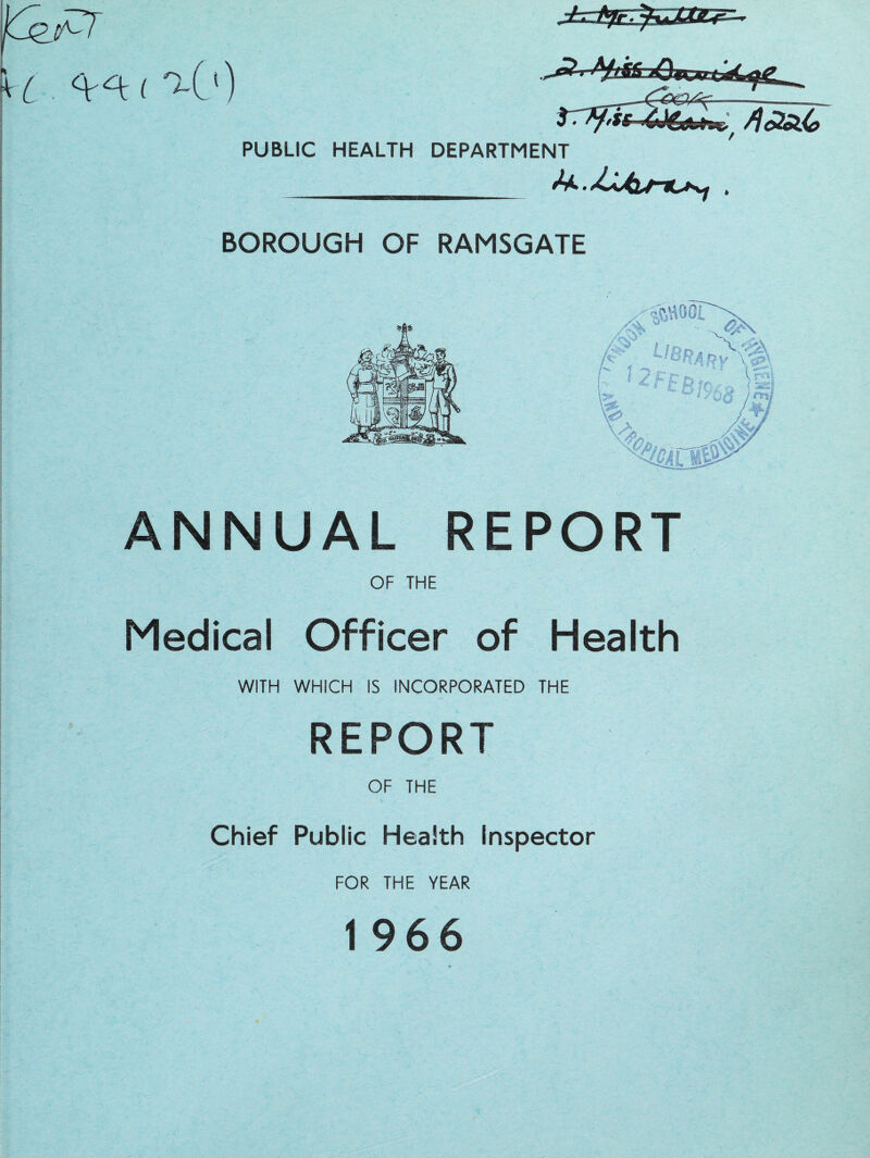 < t-O) PUBLIC HEALTH DEPARTMENT BOROUGH OF RAMSGATE /^00L ^; Ll**AM^k. ANNUAL REPORT OF THE Medical Officer of Health WITH WHICH IS INCORPORATED THE REPORT OF THE Chief Public Health Inspector FOR THE YEAR 1 966