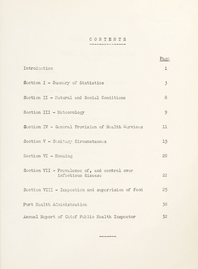 CONTENTS Pago Introduction 1 Section I - Summary of Statistics 3 Section II - Natural and Social Conditions 8 Section III - Meteorology 9 Section IV - General Provision of Health Services 11 Section V - Sanitary Circumstances 15 Section VI - Housing 20 Section VII - Prevalence of, and control over infectious disease 22 Section VIII - Inspection and supervision of food 25 Port Health Administration 30 Annual Report of Chief Public Health Inspector 32