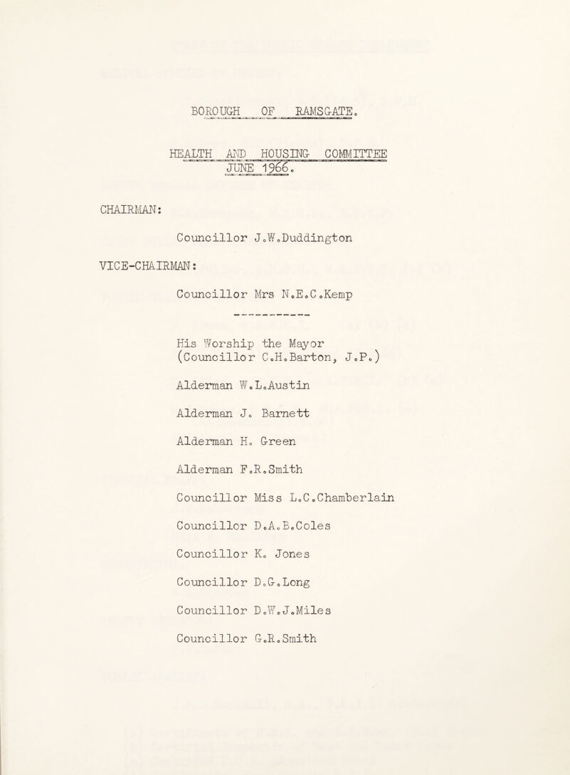 BOROUGH OF RAMS (GATE 0 HEALTH AND HOUSING- COMMITTEE ~JUNE 1966c CHAIRMAN: Councillor J0WoDuddington VICE-CHAIRMAN: Councillor Mrs N.EoCoKemp His Worship the Mayor (Councillor CoH0Barton5 J0P0) Alderman WoLoAustin Alderman Jo Barnett Alderman Ho G-reen Alderman F0R0Smith Councillor Miss LoC«Chamberlain Councillor DoAcBoColes Councillor Ke Jones Councillor D0G-0Long Councillor D0WcJ0Miles Councillor G-0R0Smith