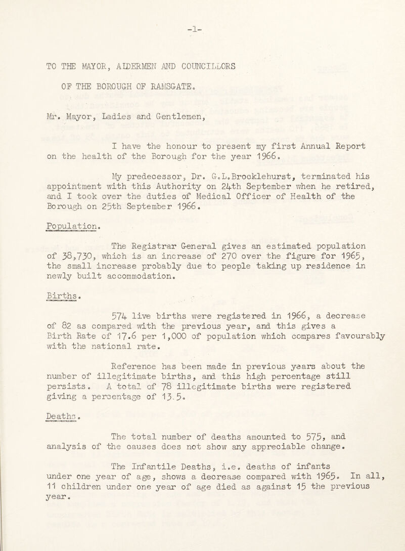 1- TO THE MY OR* AIDERMEN AND COUNCILLORS OF THE BOROUCH OF RAMSCATEo Mr. Mayor/ Ladies and G-entlemen* I have the honour to present my first Annual Report on the health of the Borough for the year 1966* My predecessor* Dr* G-oL0Brocklehurst * terminated his appointment with this Authority on 24th September when he retired* and I took over the duties of Medical Officer of Health of the Borough on 25th September 1966* Population,, The Registrar G-eneral gives an estimated population of 38*730* which is an increase of 270 over the figure for 1965* the small increase probably due to people taking up residence in newly built accommodation* Births. 574 live births \iere registered in 1966* a decrease of 82 as compared with the previous year* and this gives a Birth Rate of 17*6 per 1*000 of population which compares favourably with the national rate* Reference has been made in previous years about the number of illegitimate births* and this high percentage still persists * A total of 78 illegitimate births were registered giving a percentage of 13^5° Deaths„ The total number of deaths amounted to 575? and analysis of the causes does not show any appreciable change. The Infantile Deaths* i*e* deaths of infants under one year of age* shows a decrease compared with 1965° In all, 11 children under one year of age died as against 15 the previous year *
