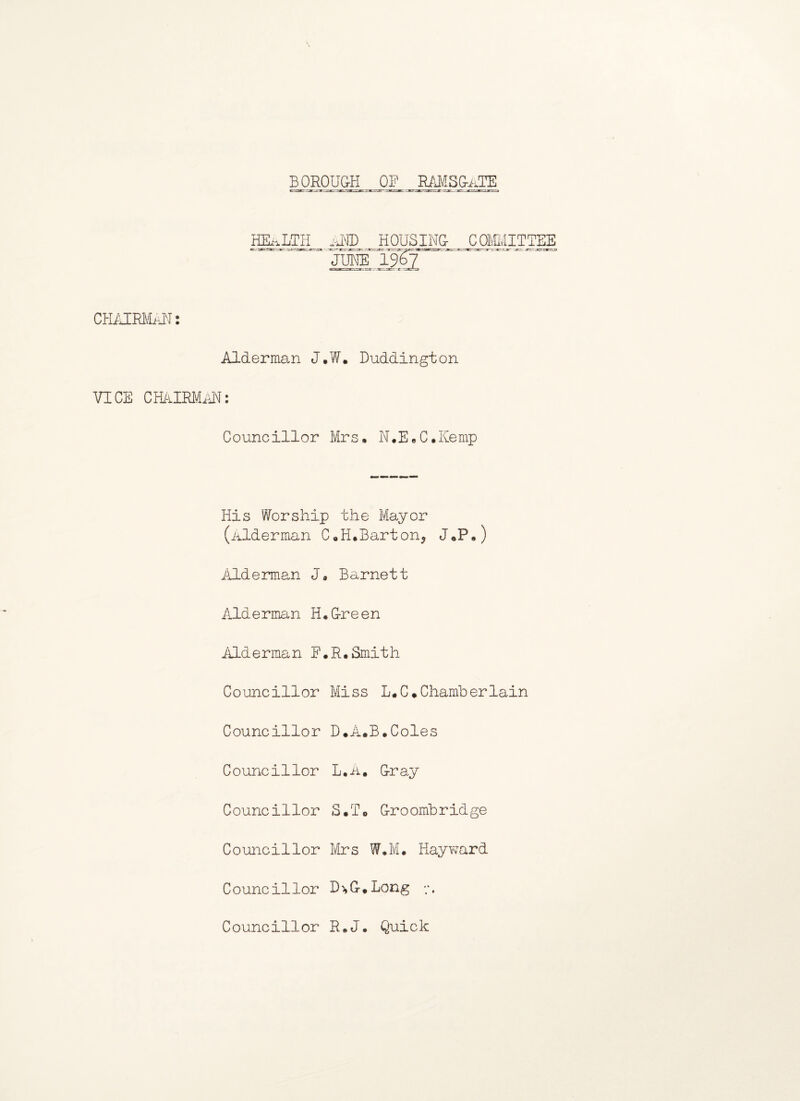 BOROUgjj Og_RAMSgi^ HEALTH AiD HOUSING- CJ3MMITTEE JUNE 19^7 CHAIRMAN: Alderman J,W. Duddington VICE CHAIRMAN: Councillor Mrs, N.E.C.Kemp His Worship the Mayor (Alderman C„H.Barton5 J«P.) Alderman J, Barnett Alderman H.G-reen Alderman F.R,Smith Councillor Miss L.C*Chamberlain Councillor D.A.B.Coles Councillor L,A. Cray Councillor S*T0 G-roombridge Councillor Mrs W,M. Hayward Councillor D'*G.Long Councillor R.J. Quick