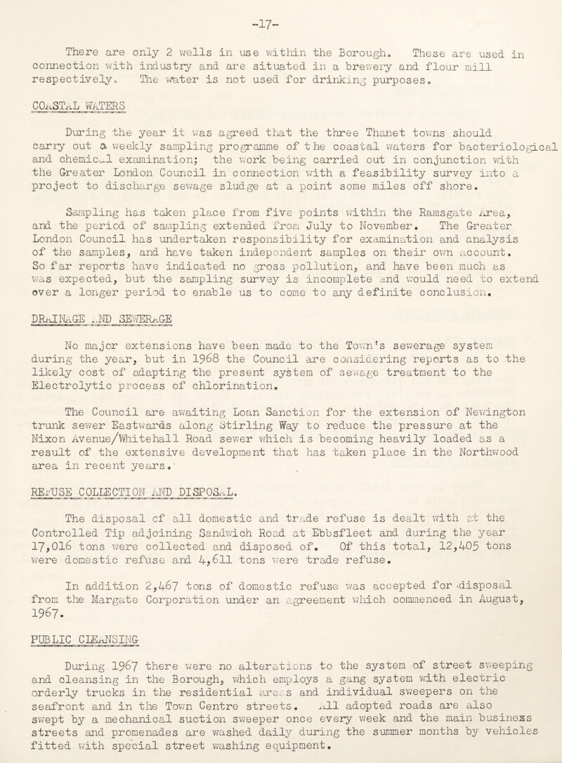 -17- There are only 2 wells in use within the Borough. These are used in connection with industry and are situated in a brewery and flour mill respectively„ The water is not used for drinking purposes. COASTAL WATERS During the year it was agreed that the three Thanet towns should carry out a weekly sampling programme of the coastal waters for bacteriological and chemical examination; the work being carried out in conjunction with the Greater London Council in connection with a feasibility survey into a project to discharge sewage sludge at a point some miles off shore. Sampling has taken place from five points within the Ramsgate iA'ea* and the period of sampling extended from July to November. The Greater London Council has undertaken responsibility for examination and analysis of the samples* and have taken independent samples on their own account. So far reports have indicated no gross pollution* and have been much as was expected* but the sampling survey is incomplete and would need to extend over a longer period to enable us to come to any definite conclusion. DRAINAGE xJTD SEWERAGE No major extensions have been made to the Town’s sewerage system during the year* but in 1968 the Council are considering reports as to the likely cost of adapting the present system of sewage treatment to the Electrolytic process of chlorination. The Council are awaiting Loan Sanction for the extension of Newington trunk sewer Eastwards along Stirling Way to reduce the pressure at the Nixon Avenue/Whitehall Road sewer which is becoming heavily loaded as a result of the extensive development that has taken place in the Northwood area in recent years. REi'USE COLLECTION idMD DISPOSAL. The disposal of all domestic and trade refuse is dealt with at the Controlled Tip adjoining Sandwich Road at Ebbsfleet and during the year 17*016 tons were collected and disposed of. Of this total* 12*405 tons were domestic refuse and 4*611 tons were tro.de refuse. In addition 2*46? tons of domestic refuse was accepted for ^disposal from the Margate Corporation under an agreement which commenced in August* 1967. PUBLIC CLEANSING During 1967 there were no alterations to the system of street sweeping and cleansing in the Borough* which employs a gang system with electric orderly trucks in the residential areas and individual sweepers on the seafront and in the Town Centre streets. All adopted roads are also swept by a mechanical suction sweeper once every week and the main business streets and promenades are washed daily during the summer months by vehicles fitted with special street washing equipment.