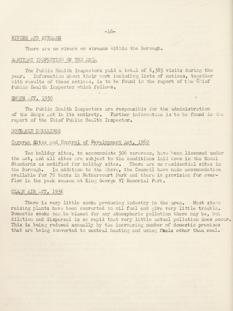 RIVERS iiND STREAMS -18- There are no rivers or streams within the Borough. SANITARY INSPECTION OP THE - JT ar-~.ar - The Public Health Inspectors paid a toted, of 6,385 visits during the year. Information about their work including lists of notices, together with results of these notices, is to be found in the report of the Chief Public Health Inspector which follows, SHOPS ACT, 1950 The Public Health Inspectors are responsible for the administration of the Shops act in its entirety. Further information is to be found in the report of the Chief Public Health Inspector, MOV&iBLE DNBLLING-S Caravan Sites and Control of Development Act, i960 Ten holiday sites, to accommodate 506> caravans, have been licensed under the net, and all sites are subject to tiie conditions laid down in the Model Standards as modified for holiday sites. There are no residential sites in the Borough. In addition to the above, the Council have made accommodation available for 70 tents in Nethercourt Park and there is provision for over¬ flow in the peak season at King George VI Memorial Park. CLBJ1 AIR nCT, 1936 There is very little smoke producing industry in the area,. Most steam raising plants have been converted to oil fuel and give very little trouble. Domestic smoke can be blamed for any atmospheric pollution there may be, but dilation and dispersal is so rapid that very little actual pollution does occur. This is being reduced annually by the increasing number of domestic premises that are being converted to central heating and using fuels other than coal.