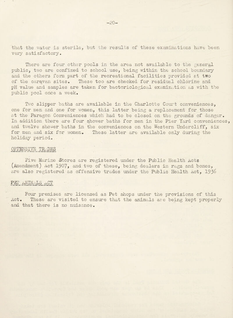 ~20~ that the water is sterile, but the results of these examinations have been very satisfactory. There are four other pools in the area not available to the general public, two are confined to school use, being within the school boundary and the others form part of the recreational facilities provided at two of the caravan sites. These too are checked for residual chlorine and pH value and samples are taken for bactoriological examination as with the public pool once a week. Two slipper baths are available in the Charlotte Court conveniences, one for men and one for women, this latter being a replacement for those at the Paragon Conveniences which had to be closed on the grounds of danger. In addition there are four shower baths for men in the Pier Yard conveniences, and twelve shower baths in the conveniences on the Western Undercliff, six for men and six for women. These latter are available only during the holiday period. OFFENSIVE TILDES Five Marine Stores are registered under the Public Health Acts (Amendment) Act 1907, and two of these,, being dealers in rags amid bones, are also registered■as offensive trades under the Public Health Act, 193^ PET ANIMALS ^.CT Pour premises are licensed as Pet shops under the provisions of this Act. These are visited to ensure that the animals are being kept properly and that there is no nuisance.