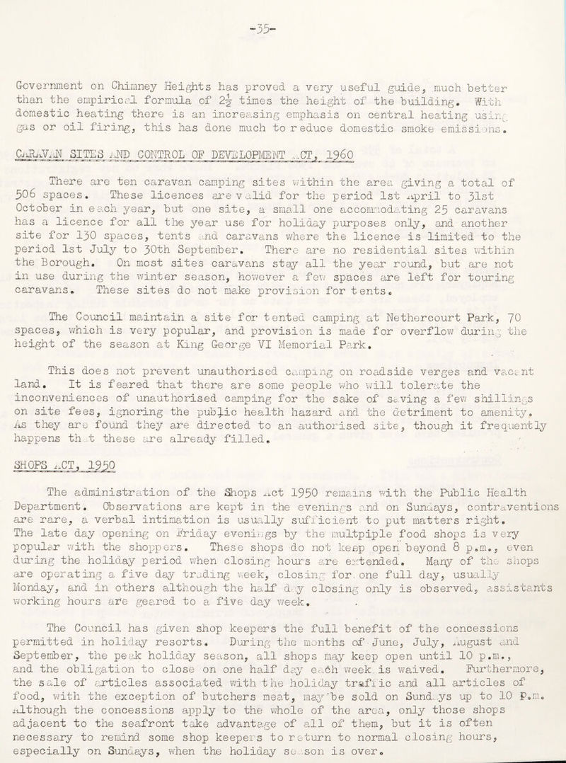 -35- G-overnment on Chimney Heights has proved a very useful guide,, much better than the empirical formula of 2-y times the height of the building. With domestic heating there is an increasing emphasis on central heating using gas or oil firing* this has done much to reduce domestic smoke emissions, CiJhAAJI_SIjEES AND CONTROL OF DEVELOPMENT ,.CT, I960 There are ten caravan camping sites within the area giving a total of 506 spaces. These licences are valid for the period 1st ^ipril to 31st October in each year* but one site* a small one accommodating 25 caravans has a licence for all the year use for holiday purposes only* and another site for 130 spaces* tents and caravans where the licence is limited to the period 1st July to 30th September. There are no residential sites within the Borough. On most sites caravans stay all the year round, but are not in use during the winter season, however a few spaces ere left for touring caravans. These sites do not make provision for tents. The Council maintain a site for tented camping at Nethercourt Park* 70 spaces, which is very popular* and provision is made for overflow during the height of the season at King G-eorge VI Memorial Park. This does not prevent unauthorised camping on roadside verges and vact nt land. It is feared that there are some people who will tolerate the inconveniences of unauthorised camping for the sake of saving a few shillings on site fees, ignoring the public health hazard and the detriment to amenity. As they are found they are directed to an authorised site, though it frequently happens that these are already filled. SHOPS ^CT, 1950 The administration of the Shops ^ct 1950 remains with the Public Health Department. Observations are kept in the evenings and on Sundays* contraventions are rare* a verbal intimation is usually sufficient to put matters right. The late day opening on Arid ay evenings by the multpiple food shops is very popular with the shoppers. These shops do not keep open beyond 8 p.m., even during the holiday period when closing hours are extended. Many of the shops are operating a five day trading week, closing for.one full day, usually Monday, and in others although the half day closing only is observed, assistants working hours are geared to a five day week. The Council has given shop keepers the full benefit of the concessions permitted in holiday resorts. During the months of■June, July* August and September* the peak holiday season, all shops may keep open until 10 p.m.* and the obligation to close on one half day eadh week.is waived. Furthermore, the sale of articles associated with the holiday trafiic and all articles of food, with the exception of butchers meat, may'be sold on Sundays up to 10 P.m. Although the concessions aj)ply to the whole of the area* only those shops adjacent to the seafront take advantage of all of them, but it is often necessary to remind some shop keepers to return to normal closing hours, especially on Sundays, when the holiday so son is over.