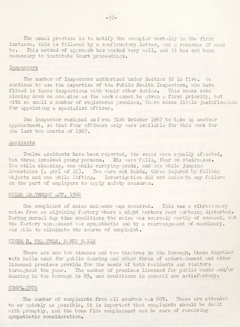 ~37~ The usual practice is to notify the occupier verbally in the first instance* this is followed by a confirmatory letter* and a reminder if need be. This method of approach has worked very well* and it has not been necessary to institute Court proceedings. Inspectors * • • The number of Insxoectors authorised under Section 32 is five. We continue to use the expertise of the Public Health Inspectors* who have fitted in these inspections with their other duties. This means some slowing down on occasion as the work c annot be given a first priority* but with so small a number of registered premises* there seems little justification for appointing a specialist officer. One Inspector resigned as f rom 31st October 1%7 1° lake up another appointment* so that four officers only were available for this work for the last two months of 1967. Accidents Twelve accidents have been reported* the sexes were equally afreeled* but three involved young persons. Six were falls* four on staircases. Two while cleaning* one while carrying, goods* and one while jumping downstairs (a girl of 15). Two were cut hands* three injured by falling objects and one while lifting* Investigation did not indicate any failure on the part of employers to apply safety measures, NOISE ABATEMENT ^CT, i960 One complaint of noise nuisance was received. This was a vibrationary noise from an adjoining factory where a night workers rest was’being disturbed. During normal day time conditions the noise was scarcely worthy of comment* but the factory management was sympathetic and by a rearrangement of machinery* was able to eliminate the source of complaint, CINEM-.S, THE,-TEES , D. NCE Ih. LLS There are now two cinemas and two theatres in the Borough* these together with halls used for public dancing and other forms of entertainment and other licensed premises provide for the needs of both residents and visitors throughout the year. The number of premises licensed for public music and/or dancing in the Borough is 89* and conditions in general are satisfactory, COMPLAINTS The number of complaints from all sources wfas 609* These are attended to as quickly as x^ossible* it is important that complaints should be dealt with promptly* and the bona fide complainant can be sure of receiving sympathetic consideration.