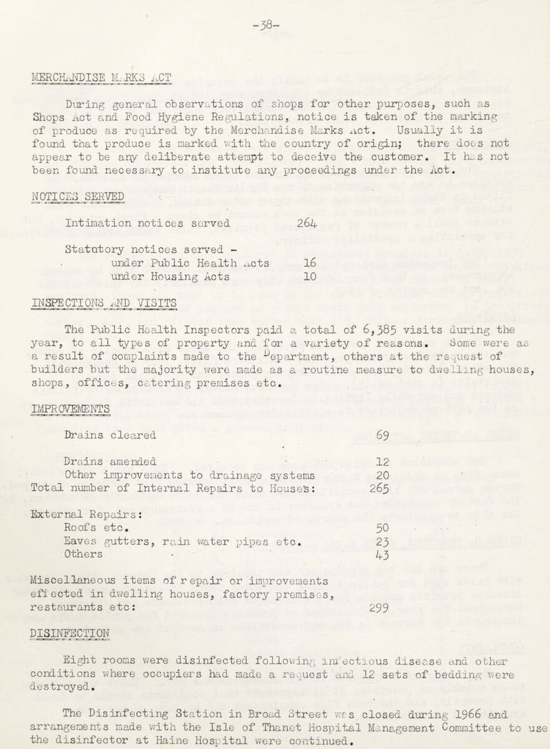 -38- MERCHiJEDISE M,M3 i,CT During general observations of shops for other purposes, such as Shops Act and Food Hygiene Regulations, notice is taken of the marking of produce as required by the Merchandise Marks net. Usually it is found that produce is marked with the country of origin; there does not appear to be any deliberate attempt to deceive the customer. It has not been found necessary to institute any proceedings under the Act. NOTICES SERVED <. - * ' t Intimation notices served 26A Statutory notices served - under Public Health nets 16 under Housing Acts 10 INSPECTIONS AMD VISITS The Public Health Inspectors paid a total of 6,383 visits during the year, to all types of property and for a variety of reasons. Some were as a result of complaints made to the department, others at the request of builders but the majority were made as a routine measure to dwelling houses, shops, offices, catering premises etc. IMPROVEMENTS Drains cleared 69 A Drains amended - 12 Other improvements to drainage systems 20 Total number of Internal Repairs to Houses: 265 External Repairs: Roofs etc. 50 Eaves gutters, rain water pupes etc. 23 Others * 43 Miscellaneous items of repair or improvements effected in dwelling houses, factory premises, restaurants etc: 299 DISINFECTION Eight rooms were disinfected following infectious disease and other conditions where occupiers had made a request'and 12 sets of bedding were destroyed. The Disinfecting Station in Broad Street was closed during 1966 and arrangements made with the Isle of Thanet Hospital Management Committee to use the disinfector at Haine Hospital were continued.